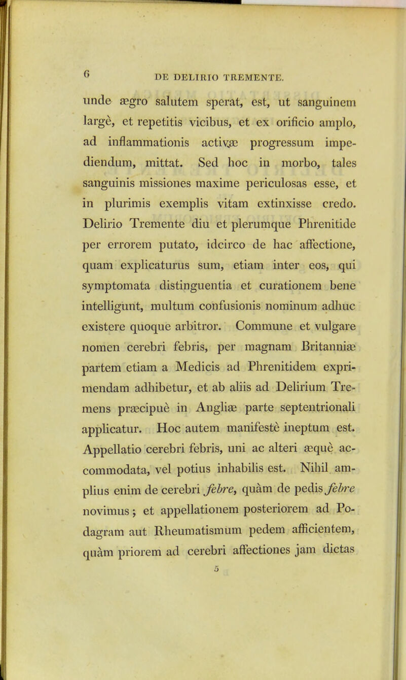 unde aegro salutem sperat, est, ut sanguinem large, et repetitis vicibus, et ex orificio amplo, ad inflammationis activae progressum impe- diendum, mittat. Sed hoc in morbo, tales sanguinis missiones maxime periculosas esse, et in plurimis exemplis vitam extinxisse credo. Delirio Tremente diu et plerumque Phrenitide per errorem putato, idcirco de hac affectione, quam explicaturus sum, etiam inter eos, qui symptomata distinguentia et curationem bene intelligunt, multum confusionis nominum adhuc existere quoque arbitror. Commune et vulgare nomen cerebri febris, per magnam Britanniae partem etiam a Medicis ad Phrenitidem expri- mendam adhibetur, et ab aliis ad Delirium Tre- mens praecipue in Angliae parte septentrionali applicatur. Hoc autem manifeste ineptum est. Appellatio cerebri febris, uni ac alteri aeque ae- commodata, vel potius inhabilis est. Nihil am- plius enim de cerebri febre, quam de pedis febre novimus; et appellationem posteriorem ad Po- dagram aut Rheumatismum pedem afficientem, quam priorem ad cerebri affectiones jam dictas