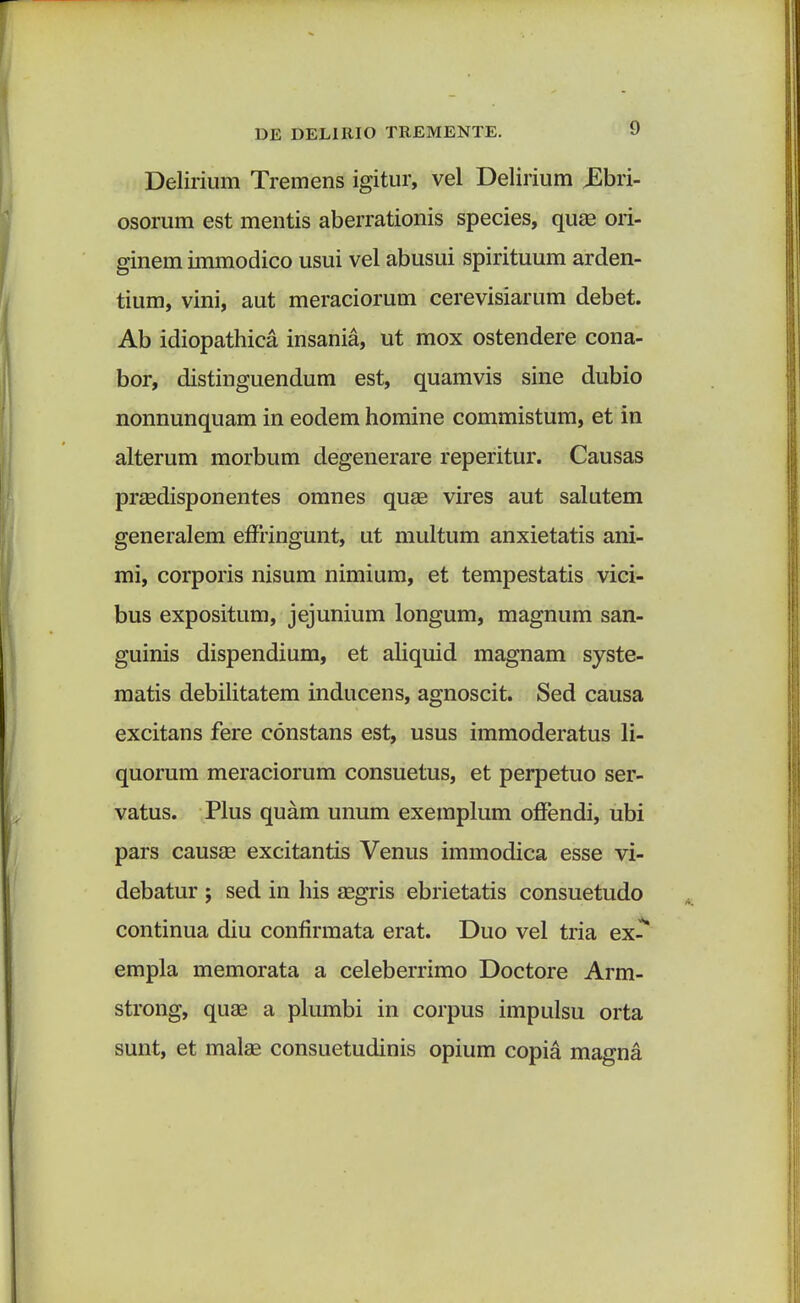 Delirium Tremens igitur, vel Delirium JSbri- osorum est mentis aberrationis species, quae ori- ginem immodico usui vel abusui spirituum arden- tium, vini, aut meraciorum cerevisiarum debet. Ab idiopathica insania, ut mox ostendere cona- bor, distinguendum est, quamvis sine dubio nonnunquam in eodem homine commistum, et in alterum morbum degenerare reperitur. Causas praedisponentes omnes quae vires aut salutem generalem effringunt, ut multum anxietatis ani- mi, corporis nisum nimium, et tempestatis vici- bus expositum, jejunium longum, magnum san- guinis dispendium, et aliquid magnam syste- matis debilitatem inducens, agnoscit. Sed causa excitans fere constans est, usus immoderatus li- quorum meraciorum consuetus, et perpetuo ser- vatus. Plus quam unum exemplum offendi, ubi pars causae excitantis Venus immodica esse vi- debatur ; sed in his aegris ebrietatis consuetudo continua diu confirmata erat. Duo vel tria ex- empla memorata a celeberrimo Doctore Arm- strong, quae a plumbi in corpus impulsu orta sunt, et malae consuetudinis opium copia magna