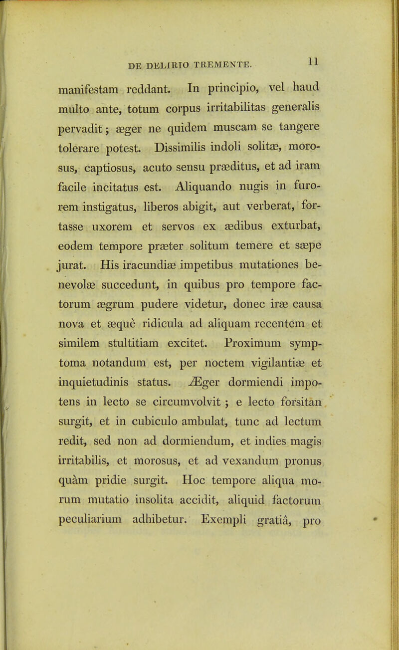 manifestam reddant. In principio, vel haud multo ante, totum corpus irritabilitas generalis pervadit j aeger ne quidem muscam se tangere tolerare potest. Dissimilis indoli solitae, moro- sus, captiosus, acuto sensu praeditus, et ad iram facile incitatus est. Aliquando nugis in furo- rem instigatus, liberos abigit, aut verberat, for- tasse uxorem et servos ex aedibus exturbat, eodem tempore praeter solitum temere et saepe jurat. His iracundiae impetibus mutationes be- nevolae succedunt, in quibus pro tempore fac- torum aegrum pudere videtur, donec irae causa nova et aeque ridicula ad aliquam recentem et similem stultitiam excitet. Proximum symp- toma notandum est, per noctem vigilantiae et inquietudinis status. iEger dormiendi impo- tens in lecto se circumvolvit j e lecto forsitan surgit, et in cubiculo ambulat, tunc ad lectum redit, sed non ad dormiendum, et indies magis irritabilis, et morosus, et ad vexandum pronus quam pridie surgit. Hoc tempore aliqua mo- rum mutatio insolita accidit, aliquid factorum peculiarium adhibetur. Exempli gratia, pro