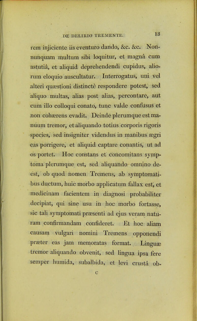 rem injiciente iis eventuro dando, &c. &c. Non- nunquam multum sibi loquitur, et magna cum astutia, et aliquid deprehendendi cupidus, alio- rum eloquio auscultatur. Interrogatus, uni vel alteri quaastioni distincte respondere potest, sed aliquo multas, alias post alias, percontare, aut cum illo colloqui conato, tunc valde confusus et non cohaerens evadit. Deinde plerumque est ma- nuum tremor, etaliquando totius corporis rigoris species, sed insigniter videndus in manibus aegri eas porrigere, et aliquid captare conantis, ut ad os portet. Hoc constans et concomitans symp- toma plerumque est, sed aliquando omnino de- est, ob quod nomen Tremens, ab symptomati- bus ductum, huic morbo applicatum fallax est, et medicinam facientem in diagnosi probabiliter decipiat, qui sine usu in hoc morbo fortasse, sic tali symptomati praesenti ad ejus veram natu- ram confirmandam confideret. Et hoc aliam causam vulgari nomini Tremens opponendi praeter eas jam memoratas format. Linguse tremor aliquando obvenit, sed lingua ipsa fere semper humida, subalbida, et levi crusta ob-