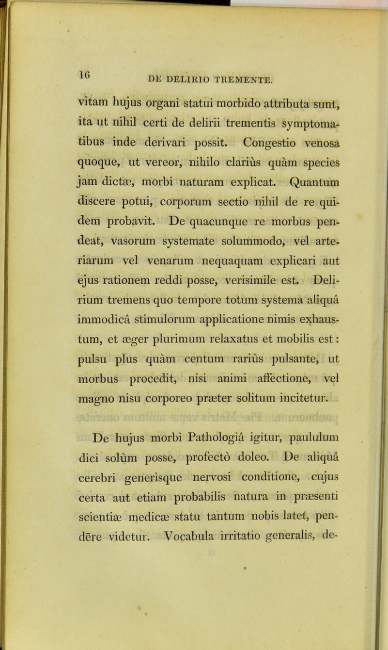 vitam hujus organi stattii morbido attributa sunt, ita ut nihil certi de delirii trementis symptoma- tibus inde derivari possit. Congestio venosa quoque, ut vereor, nihilo clarius quam species jam dictae, morbi naturam explicat. Quantum discere potui, corporum sectio nihil de re qui- dem probavit. De quacunque re morbus pen- deat, vasorum systemate solummodo, vel arte- riarum vel venarum nequaquam explicari aut ejus rationem reddi posse, verisimile est. Deli- rium tremens quo tempore totum systema aliqua immodica stimulorum applicatione nimis exhaus- tum, et aeger plurimum relaxatus et mobilis est: pulsu plus quam centum rarius pulsante, ut morbus procedit, nisi animi affectione, vel magno nisu corporeo praeter solitum incitetur. De hujus morbi Pathologia igitur, paululum dici solum posse, profecto doleo. De aliqua cerebri generisque nervosi conditione, cujus certa aut etiam probabilis natura in praesenti scientiae medicae statu tantum nobis latet, pen- derc videtur. Vocabula irritatio generalis, dc-