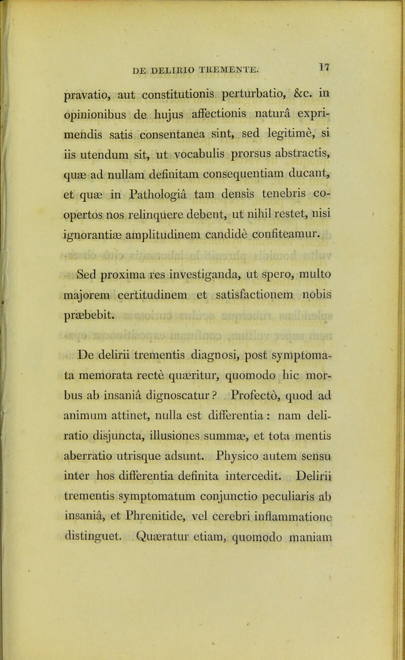 pravatio, aut constitutionis perturbatio, &c. in opinionibus de hujus affectionis natura expri- mendis satis consentanea sint, sed legitime, si iis utendum sit, ut vocabulis prorsus abstractis, quae ad nullam definitam consequentiam ducant, et quse in Pathologia tam densis tenebris co- opertos nos relinquere debent, ut nihil restet, nisi ignorantise amplitudinem candide confiteamur. Sed proxima res investiganda, ut spero, multo majorem certitudinem et satisfactionem nobis praebebit. De delirii trementis diagnosi, post symptoma- ta memorata recte quaeritur, quomodo hic mor- bus ab insania dignoscatur ? Profecto, quod ad animum attinet, nulla est differentia: nam deli- ratio disjuncta, illusiones summse, et tota mentis aberratio utrisque adsunt. Physico autem sensu inter hos differentia definita intercedit. Delirii trementis symptomatum conjunctio peculiaris ab insania, et Phrenitide, vel cerebri inflammatione distinguet. Quaaratur etiam, quomodo maniam