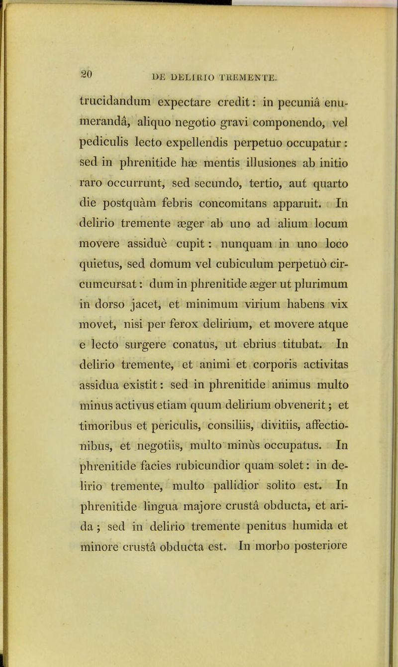 trucidandum expectare credit: in pecunia enu- meranda, aliquo negotio gravi componendo, vel pediculis lecto expellendis perpetuo occupatur : sed in phrenitide hae mentis illusiones ab initio raro occurrunt, sed secundo, tertio, aut quarto die postquam febris concomitans apparuit. In delirio tremente seger ab uno ad alium locum movere assidue cupit: nunquam in uno loco quietus, sed domum vel cubiculum perpetud cir- cumcursat: dum in phrenitide a?ger ut plurimum in dorso jacet, et minimum virium habens vix movet, nisi per ferox delirium, et movere atque e lecto surgere conatus, ut ebrius titubat. In delirio tremente, et animi et corporis activitas assidua existit: sed in phrenitide animus multo minus activus etiam quum delirium obvenerit; et timoribus et periculis, consiliis, divitiis, affectio- nibus, et negotiis, multo minus occupatus. In phrenitide facies rubicundior quam solet: in de- lirio tremente, multo pallidior solito est. In phrenitide lingua majore crusta obducta, et ari- da ; sed in delirio tremente penitus humida et minore crusta obducta est. In morbo posteriore