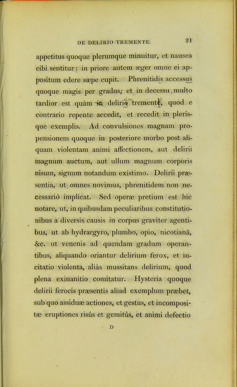 appetitus quoque plerumque minuitur, et nausea cibi sentitur: in priore autem aeger omne ei ap - positum edere saepe cupit. Phrenitidis accessus quoque magis per gradus,- et,in decessu,multo tardior est quam ~iti deliri§r1trement|l quod e contrario repente accedit, et recedit in pleris- que exemplis. Ad convulsiones magnam pro- pensionem quoque in posteriore morbo post ali- quam violentam animi affectionem, aut delirii magnum auctum, aut ullum magnum corporis nisum, signum notandum existimo. Delirii prae- sentia, ut omnes novimus, phrenitidem non ne- cessarid implicat. Sed operae pretium est hic notare, ut, in quibusdam peculiaribus constitutio- nibus a diversis causis in corpus graviter agenti- bus, ut ab hydrargyro, plumbo, opio, nicotiana, &c. ut venenis ad quendam gradum operan- tibus, aliquando oriantur delirium ferox, et in- citatio violenta, alias mussitans delirium, quod plena exinanitio comitatur. Hysteria quoque delirii ferocis praesentis aliud exemplum praebet, sub quo assiduae actiones, et gestus, et incomposi- tae eruptiones risus et gemitus, et animi defectio D