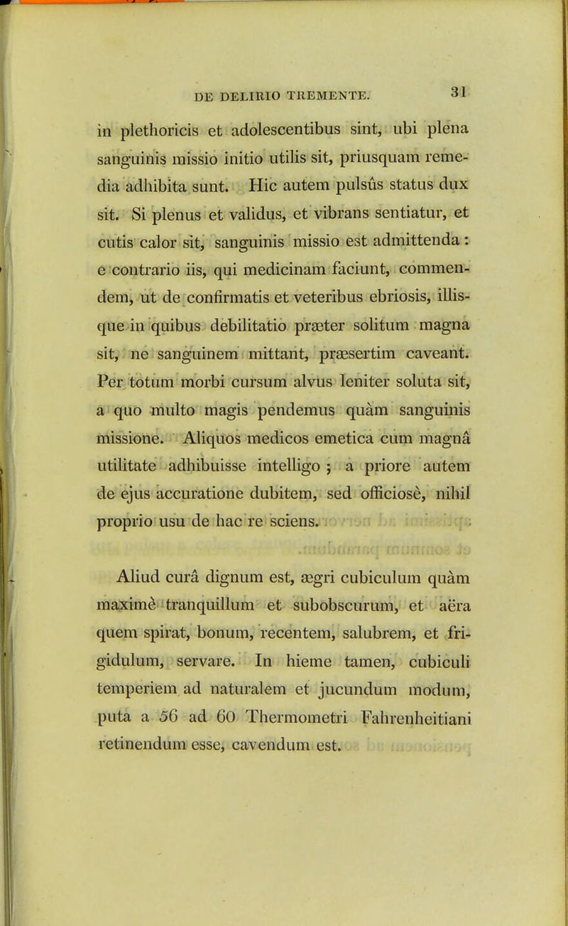 in plethoricis et adolescentibus sint, ubi plena sanguinis missio initio utilis sit, priusquam reme- dia adhibita sunt. Hic autem pulsus status dux sit. Si plenus et validus, et vibrans sentiatur, et cutis calor sit, sanguinis missio est admittenda : e contrario iis, qui medicinam faciunt, commen- dem, ut de confirmatis et veteribus ebriosis, illis- que in quibus debilitatio prseter solitum magna sit; ne sanguinem mittant, praesertim caveant. Per totum morbi cursum alvus leniter soluta sit, a quo multo magis pendemus quam sanguinis missione. Aliquos medicos emetica cum magna utilitate adhibuisse intelligo ; a priore autem de ejus accuratione dubitem, sed officiose, nihil proprio usu de hac re sciens. Aliud cura. dignum est, segri cubiculum quam maxime tranquillum et subobscurum, et aera quem spirat, bonum, recentem, salubrem, et fri- gidulum, servare. In hieme tamen, cubiculi temperiem ad naturalem et jucundum modum, puta a 56 ad 60 Thermometri Fahrenheitiani retinendum esse, cavendum est.