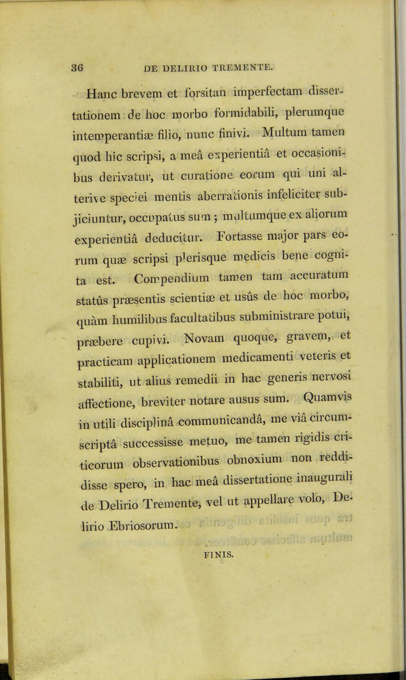 Hanc brevem et forsitan imperfectam disser- tationem de hoc morbo formidabili, plerumque intemperantiae filio, nunc finivi. Multum tamen quod hic scripsi, a mea eTiperientia et occasioni- bus derivatur, ut curatione eorum qui uni al- terive spec;ei mentis aberrationis infeliciter sub- jiciuntur, occupatus sum ; maltumque ex aliorum experientia deducitur. Fortasse major pars eo- rum quae scripsi plerisque medicis bene cogni- ta est. Corrpendium tamen tam accuratum status praesentis scientiaB et usus de hoc morbo, quam humilibus facultatibus subministrare potui, pnebere cupivi. Novam quoque, gravem, et practicam applicationem medicamenti veteris et stabiliti, ut alius remedii in hac generis nervosi anectione, breviter notare ausus sum. Quamvis in utili disciplina communicanda, me via circum- scripta successisse metuo, me tamen rigidis cri- ticorum observationibus obnoxium non reddi- disse spero, in hac mea dissertatione inaugurali de Delirio Tremente, vel ut appellare volo, De- hrio Ebnosorum. FINIS.