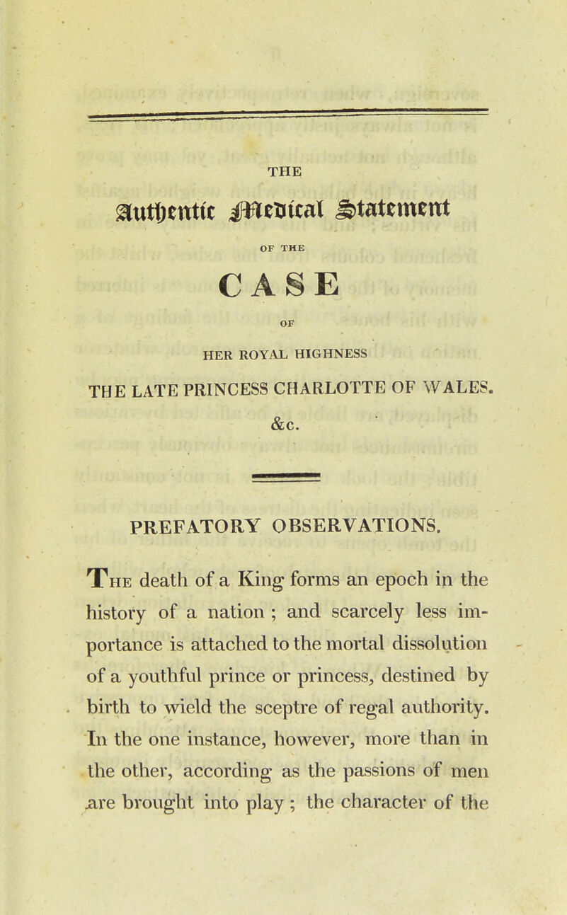 THE ^utftenttc Jfttfrical statement OF THE CASE OF HER ROYAL HIGHNESS THE LATE PRINCESS CHARLOTTE OF WALES. &c. PREFATORY OBSERVATIONS. The death of a King forms an epoch in the history of a nation ; and scarcely less im- portance is attached to the mortal dissolution of a youthful prince or princess, destined by birth to wield the sceptre of regal authority. In the one instance, however, more than in the other, according as the passions of men are brought into play ; the character of the