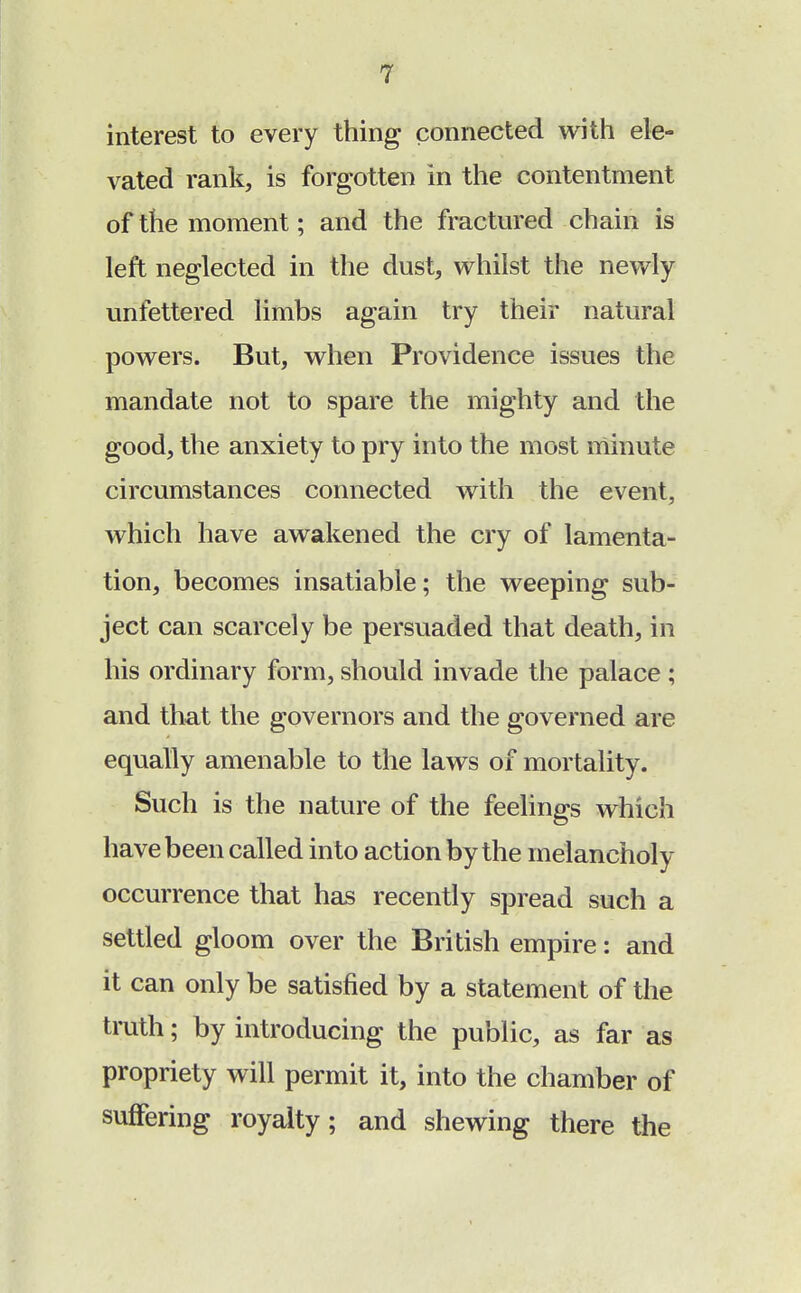 interest to every thing connected with ele- vated rank, is forgotten in the contentment of the moment; and the fractured chain is left neglected in the dust, whilst the newly unfettered limbs again try their natural powers. But, when Providence issues the mandate not to spare the mighty and the good, the anxiety to pry into the most minute circumstances connected with the event, which have awakened the cry of lamenta- tion, becomes insatiable; the weeping sub- ject can scarcely be persuaded that death, in his ordinary form, should invade the palace ; and that the governors and the governed are equally amenable to the laws of mortality. Such is the nature of the feelings which have been called into action by the melancholy occurrence that has recently spread such a settled gloom over the British empire: and it can only be satisfied by a statement of the truth; by introducing the public, as far as propriety will permit it, into the chamber of suffering royalty; and shewing there the
