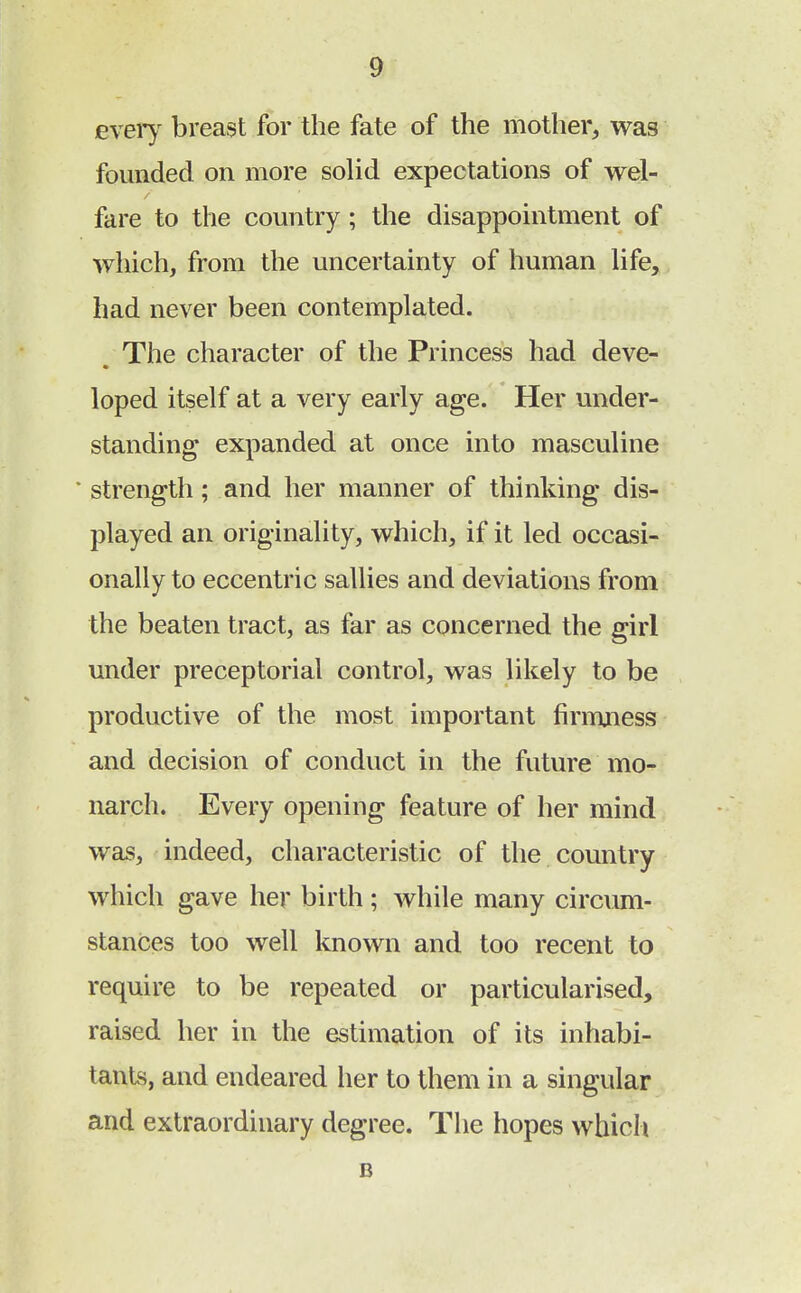 every breast for the fate of the mother, was founded on more solid expectations of wel- fare to the country; the disappointment of which, from the uncertainty of human life, had never been contemplated. The character of the Princess had deve- loped itself at a very early age. Her under- standing expanded at once into masculine * strength; and her manner of thinking dis- played an originality, which, if it led occasi- onally to eccentric sallies and deviations from the beaten tract, as far as concerned the girl under preceptorial control, was likely to be productive of the most important firmness and decision of conduct in the future mo- narch. Every opening feature of her mind was, indeed, characteristic of the country which gave her birth; while many circum- stances too well known and too recent to require to be repeated or particularised, raised her in the estimation of its inhabi- tants, and endeared her to them in a singular and extraordinary degree. The hopes which B
