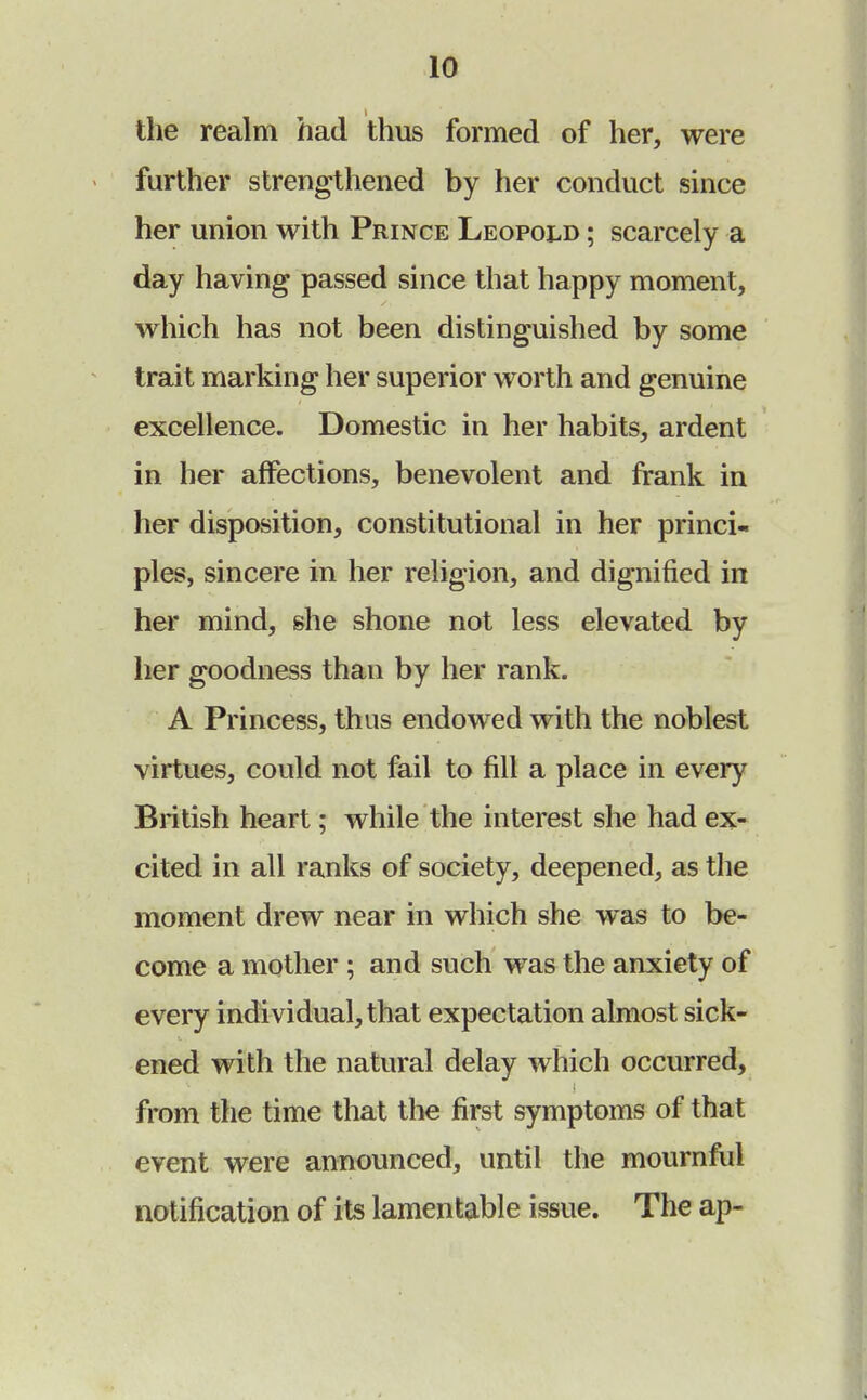 the realm had thus formed of her, were further strengthened by her conduct since her union with Prince Leopold ; scarcely a day having passed since that happy moment, which has not been distinguished by some trait marking her superior worth and genuine excellence. Domestic in her habits, ardent in her affections, benevolent and frank in her disposition, constitutional in her princi- ples, sincere in her religion, and dignified in her mind, she shone not less elevated by her goodness than by her rank. A Princess, thus endowed with the noblest virtues, could not fail to fill a place in every British heart; while the interest she had ex- cited in all ranks of society, deepened, as the moment drew near in which she was to be- come a mother ; and such was the anxiety of every individual, that expectation almost sick- ened with the natural delay which occurred, from the time that the first symptoms of that event were announced, until the mournful notification of its lamentable issue. The ap-