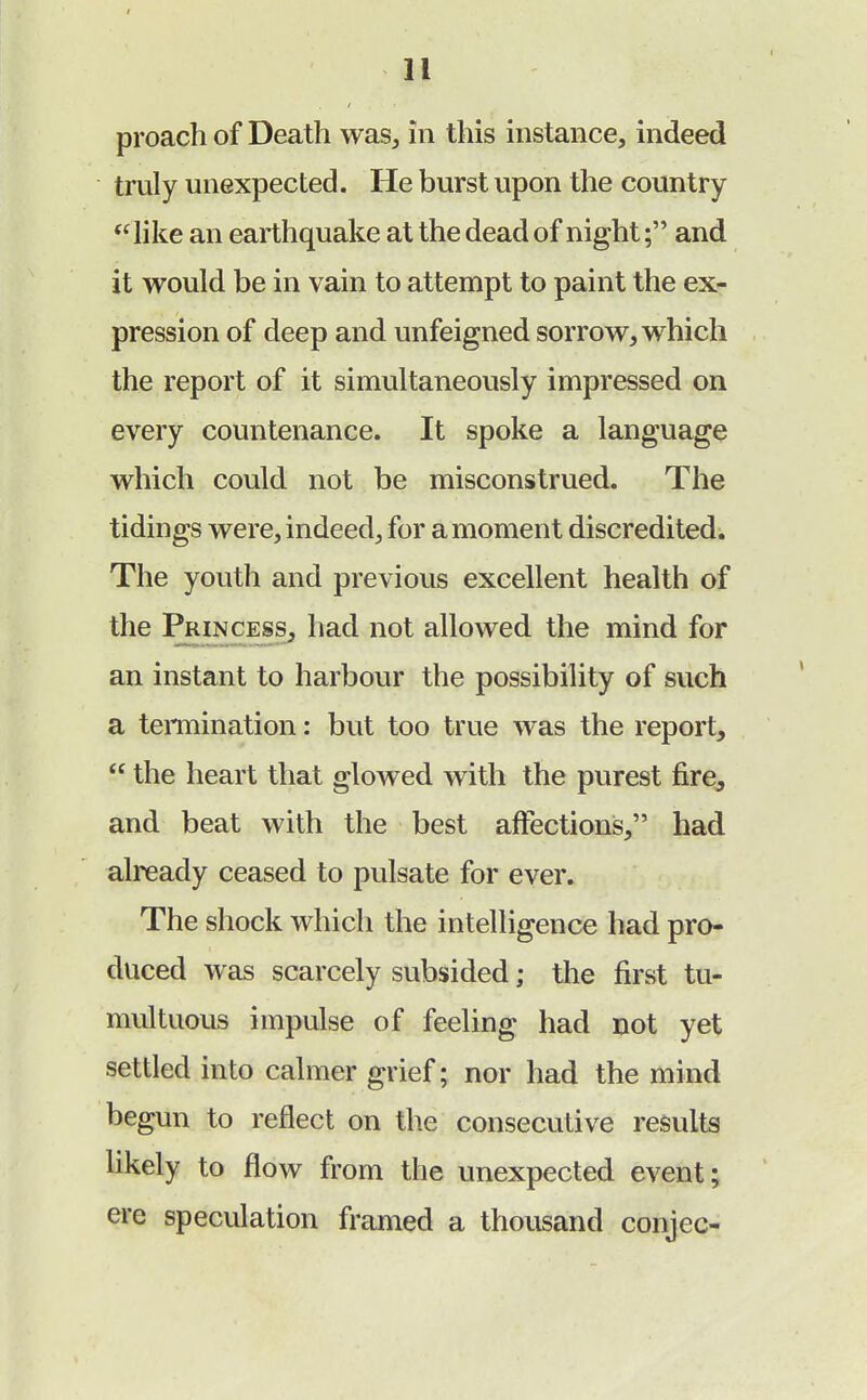proach of Death was, In this instance, indeed truly unexpected. He burst upon the country  like an earthquake at the dead of night; and it would be in vain to attempt to paint the ex- pression of deep and unfeigned sorrow, which the report of it simultaneously impressed on every countenance. It spoke a language which could not be misconstrued. The tidings were, indeed, for a moment discredited. The youth and previous excellent health of the Princess, had not allowed the mind for an instant to harbour the possibility of such a termination: but too true was the report,  the heart that glowed with the purest fire, and beat with the best affections, had already ceased to pulsate for ever. The shock which the intelligence had pro- duced was scarcely subsided; the first tu- multuous impulse of feeling had not yet settled into calmer grief; nor had the mind begun to reflect on the consecutive results likely to flow from the unexpected event; ere speculation framed a thousand conjee-