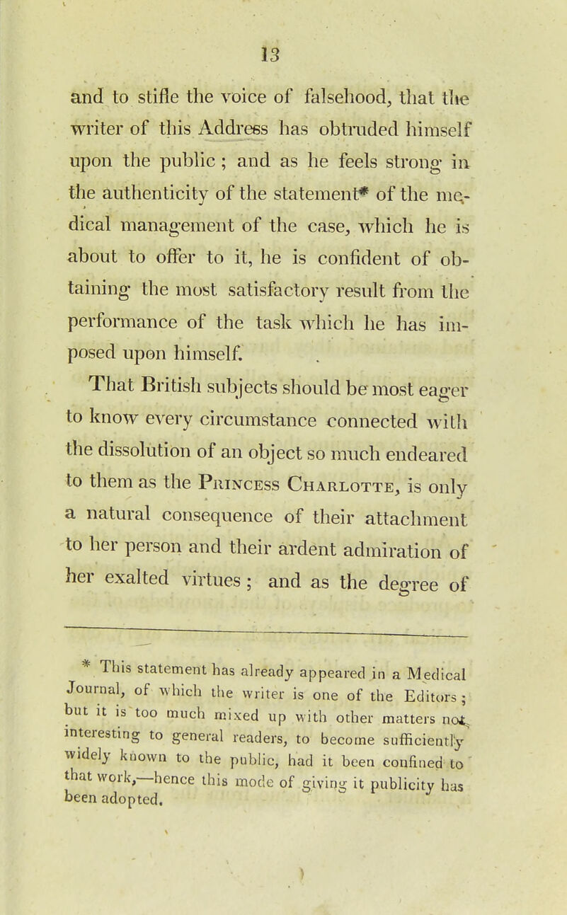 and to stifle the voice of falsehood, that the writer of this Address has obtruded himself upon the public; and as he feels strong- in the authenticity of the statement* of the me- dical management of the case, which he is about to offer to it, he is confident of ob- taining the most satisfactory result from the performance of the task which he has im- posed upon himself. That British subjects should be most eager to know every circumstance connected with the dissolution of an object so much endeared to them as the Princess Charlotte, is only a natural consequence of their attachment to her person and their ardent admiration of her exalted virtues ; and as the degree of * This statement has already appeared in a Medical Journal, of which the writer is one of the Editors ; but it is too much mixed up with other matters not, interesting to general readers, to become sufficiently widely known to the public, had it been confined to that work,—hence this mode of giving it publicity has been adopted.