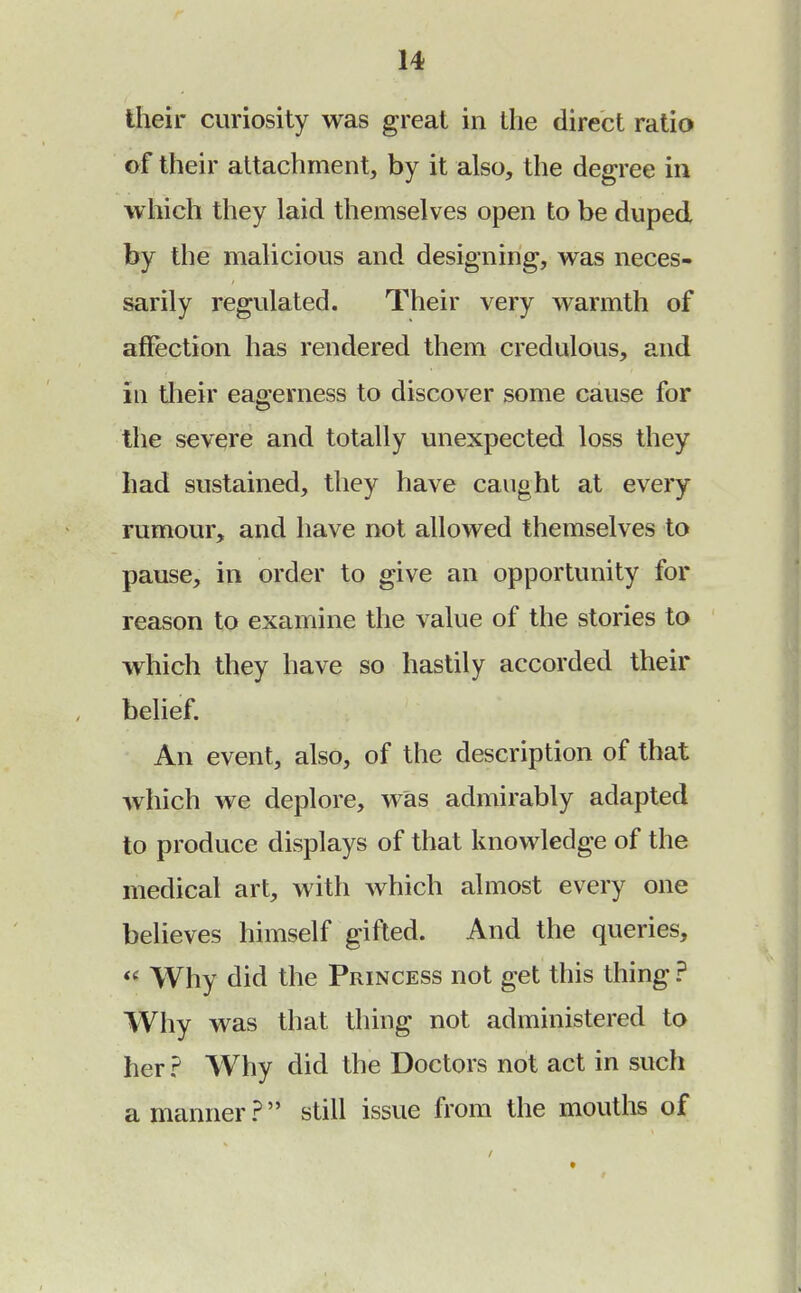 their curiosity was great in the direct ratio of their attachment, by it also, the degree in which they laid themselves open to be duped by the malicious and designing, was neces- sarily regulated. Their very warmth of affection has rendered them credulous, and in their eagerness to discover some cause for the severe and totally unexpected loss they had sustained, they have caught at every rumour, and have not allowed themselves to pause, in order to give an opportunity for reason to examine the value of the stories to which they have so hastily accorded their belief. An event, also, of the description of that which we deplore, was admirably adapted to produce displays of that knowledge of the medical art, with which almost every one believes himself gifted. And the queries, « Why did the Princess not get this thing ? Why was that thing not administered to her ? Why did the Doctors not act in such a manner? still issue from the mouths of