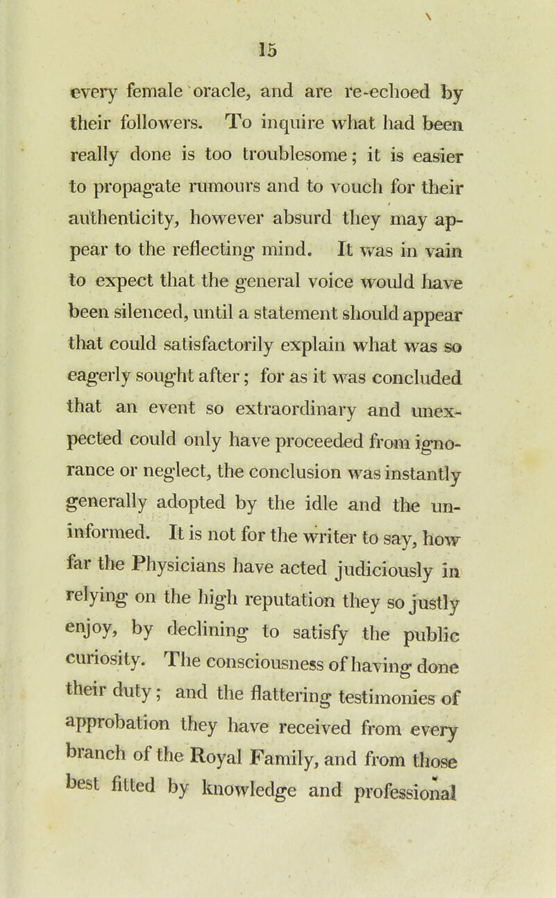 every female oracle, and are re-echoed by their followers. To inquire what had been really done is too troublesome; it is easier to propagate rumours and to vouch for their authenticity, however absurd they may ap- pear to the reflecting mind. It was in vain to expect that the general voice would have been silenced, until a statement should appear that could satisfactorily explain what was so eagerly sought after; for as it was concluded that an event so extraordinary and unex- pected could only have proceeded from igno- rance or neglect, the conclusion was instantly generally adopted by the idle and the un- informed. It is not for the writer to say, how far the Physicians have acted judiciously in relying on the high reputation they so justly enjoy, by declining to satisfy the public curiosity. The consciousness of having done their duty; and the flattering testimonies of approbation they have received from every branch of the Royal Family, and from those best fitted by knowledge and professional