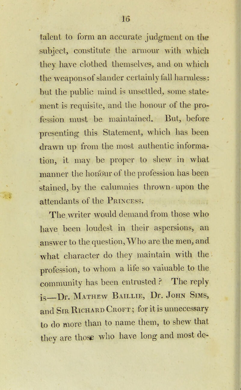 talent to form an accurate judgment on the subject, constitute the armour with which they have clothed themselves, and on which the weapons of slander certainly fall harmless: but the public mind is unsettled, some state- ment is requisite, and the honour of the pro- fession must be maintained. But, before presenting this Statement, which has been drawn up from the most authentic informa- tion, it may be proper to shew in what manner the honour of the profession has been stained, by the calumnies thrown upon the attendants of the Princess. The writer would demand from those who have been loudest in their aspersions, an answer to the question, Who are the men, and what character do they maintain with the profession, to whom a life so valuable to the community has been entrusted ? The reply ia Dr. Mathew Baillie, Dr. John Sims, and Sir Richard Croft ; for it is unnecessary to do more than to name them, to shew that they are those who have long and most de-