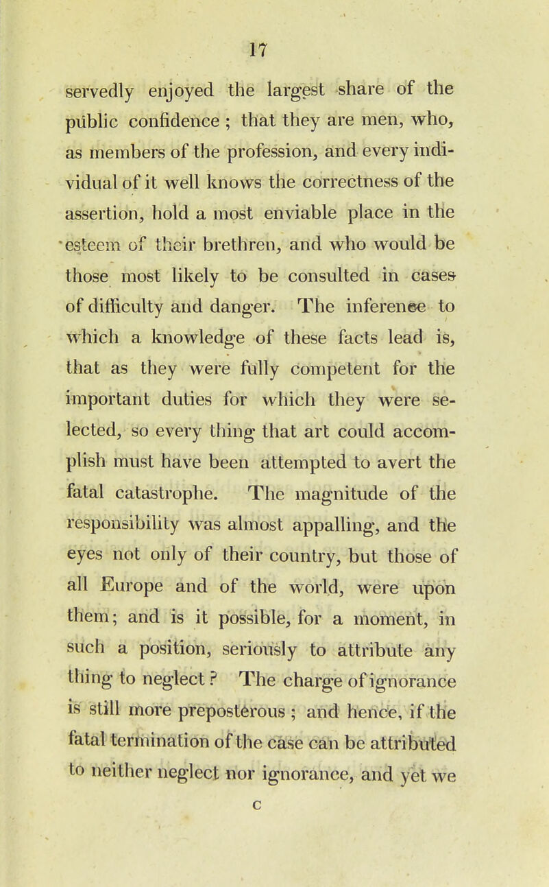 servedly enjoyed the largest share of the public confidence ; that they are men, who, as members of the profession, and every indi- vidual of it well knows the correctness of the assertion, hold a most enviable place in the esteem of their brethren, and who would be those most likely to be consulted in cases of difficulty and danger. The inference to which a knowledge of these facts lead is, that as they were fully competent for the important duties for which they were se- lected, so every thing that art could accom- plish must have been attempted to avert the fatal catastrophe. The magnitude of the responsibility was almost appalling, and the eyes not only of their country, but those of all Europe and of the world, were upon them; and is it possible, for a moment, in such a position, seriously to attribute any thing to neglect ? The charge of ignorance is still more preposterous ; and hence, if the fatal termination of the case can be attributed to neither neglect nor ignorance, and yet we c