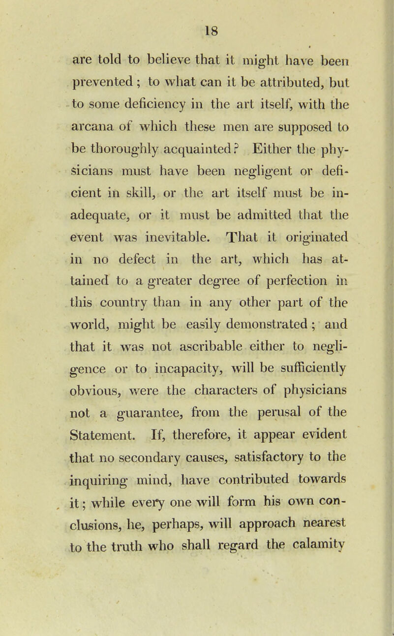 are told to believe that it might have been prevented; to what can it be attributed, but to some deficiency in the art itself, with the arcana of which these men are supposed to be thoroughly acquainted ? Either the phy- sicians must have been negligent or defi- cient in skill, or the art itself must be in- adequate, or it must be admitted that the event was inevitable. That it originated in no defect in the art, which has at- tained to a greater degree of perfection in this country than in any other part of the world, might be easily demonstrated; and that it was not ascribable either to negli- gence or to incapacity, will be sufficiently obvious, were the characters of physicians not a guarantee, from the perusal of the Statement. If, therefore, it appear evident that no secondary causes, satisfactory to the inquiring mind, have contributed towards it; while every one will form his own con- clusions, he, perhaps, will approach nearest to the truth who shall regard the calamity