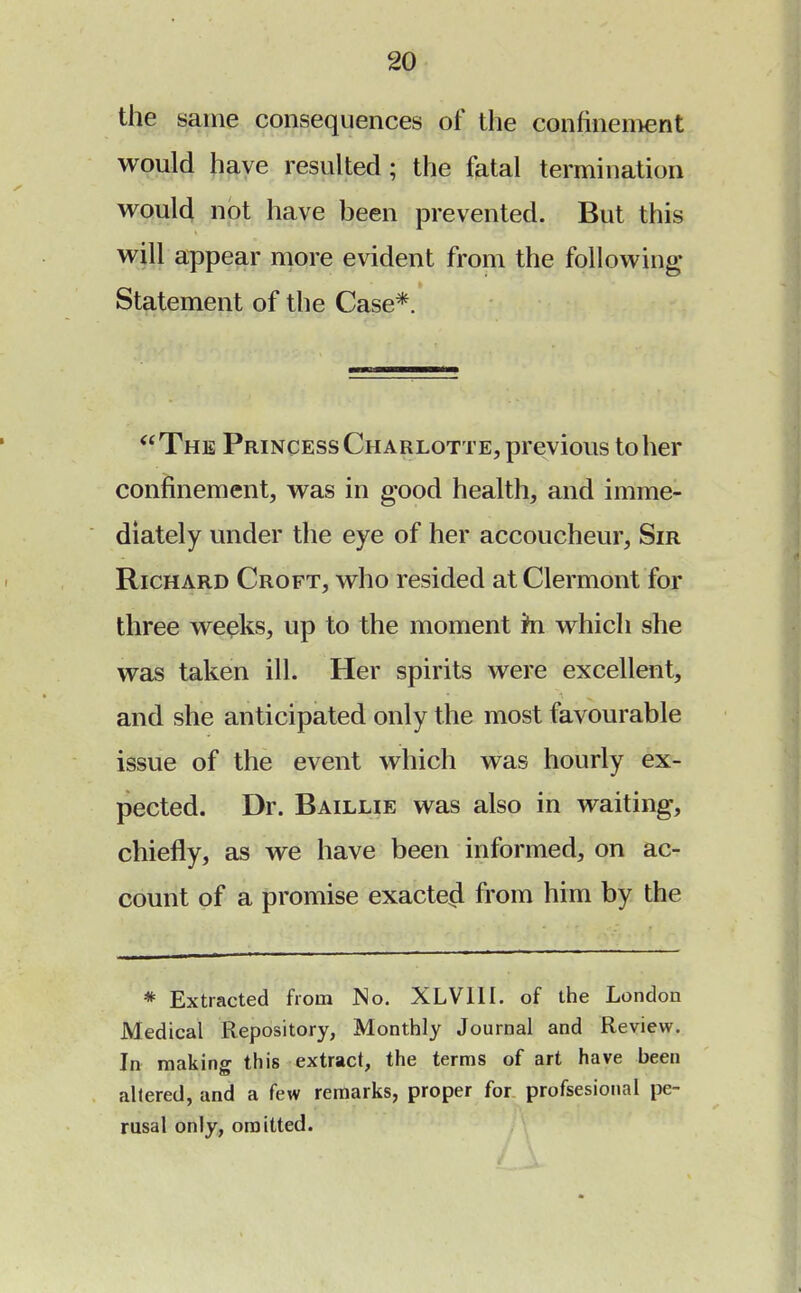 the same consequences of the confinement would have resulted; the fatal termination would not have been prevented. But this will appear more evident from the following* Statement of the Case*. The Princess Charlotte, previous to her confinement, was in good health, and imme- diately under the eye of her accoucheur, Sir Richard Croft, who resided at Clermont for three weeks, up to the moment m which she was taken ill. Her spirits were excellent, and she anticipated only the most favourable issue of the event which was hourly ex- pected. Dr. Baillie was also in waiting, chiefly, as we have been informed, on ac- count of a promise exacted from him by the * Extracted from No. XLVIII. of the London Medical Repository, Monthly Journal and Review. In making this extract, the terras of art have been altered, and a few remarks, proper for profsesional pe- rusal only, omitted.