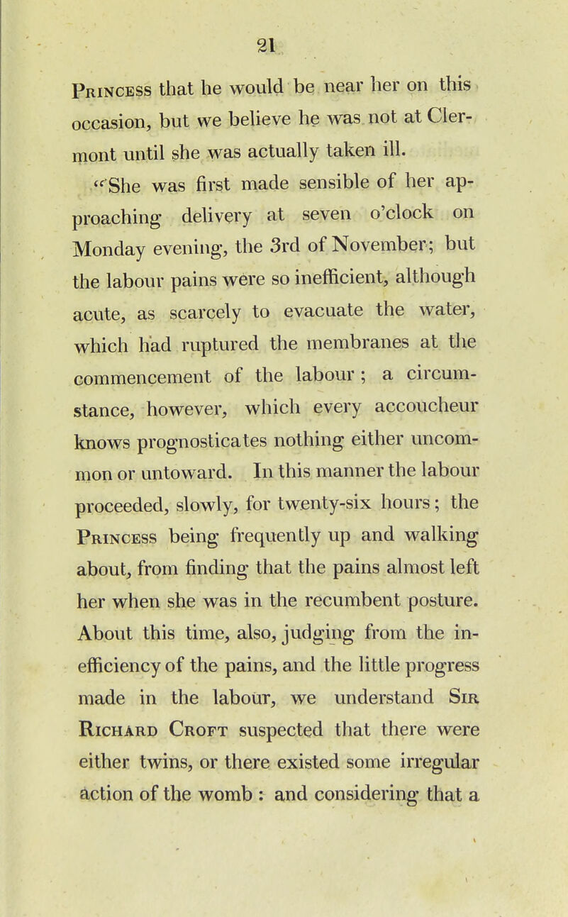 Princess that he would be near her on this occasion, but we believe he was not at Cler- mont until she was actually taken ill.  She was first made sensible of her ap- proaching delivery at seven o'clock on Monday evening, the 3rd of November ; but the labour pains were so inefficient, although acute, as scarcely to evacuate the water, which had ruptured the membranes at the commencement of the labour; a circum- stance, however, which every accoucheur knows prognosticates nothing either uncom- mon or untoward. In this manner the labour proceeded, slowly, for twenty-six hours; the Princess being frequently up and walking about, from finding that the pains almost left her when she was in the recumbent posture. About this time, also, judging from the in- efficiency of the pains, and the little progress made in the labour, we understand Sir Richard Croft suspected that there were either twins, or there existed some irregular action of the womb : and considering that a