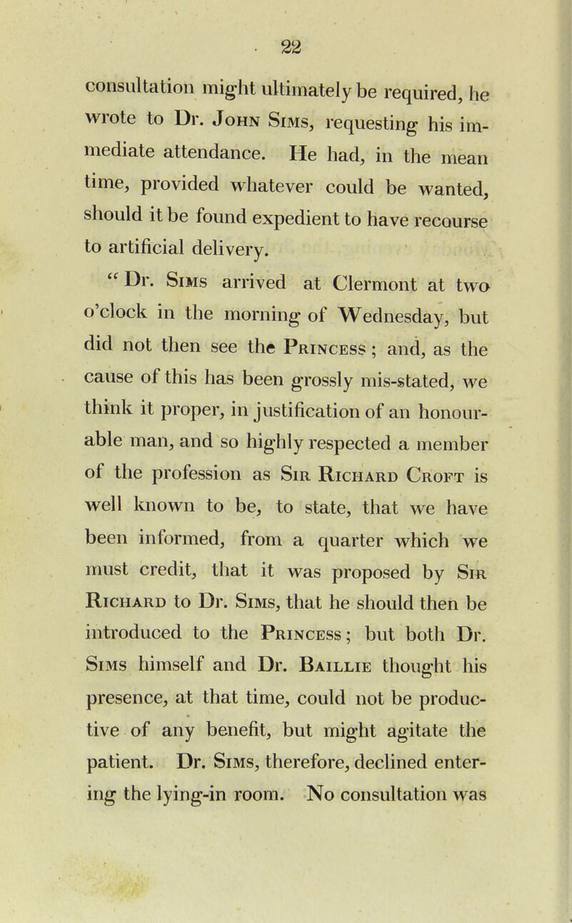 consultation might ultimately be required, he wrote to Dr. John Sims, requesting his im- mediate attendance. He had, in the mean time, provided whatever could be wanted, should it be found expedient to have recourse to artificial delivery. Dr. Sims arrived at Clermont at two o'clock in the morning of Wednesday, but did not then see the Princess ; and, as the cause of this has been grossly mis-stated, we think it proper, in justification of an honour- able man, and so highly respected a member of the profession as Sir Richard Croft is well known to be, to state, that we have been informed, from a quarter which we must credit, that it was proposed by Sir Richard to Dr. Sims, that he should then be introduced to the Princess; but both Dr. Sims himself and Dr. Baillie thought his presence, at that time, could not be produc- tive of any benefit, but might agitate the patient. Dr. Sims, therefore, declined enter- ing the lying-in room. No consultation was