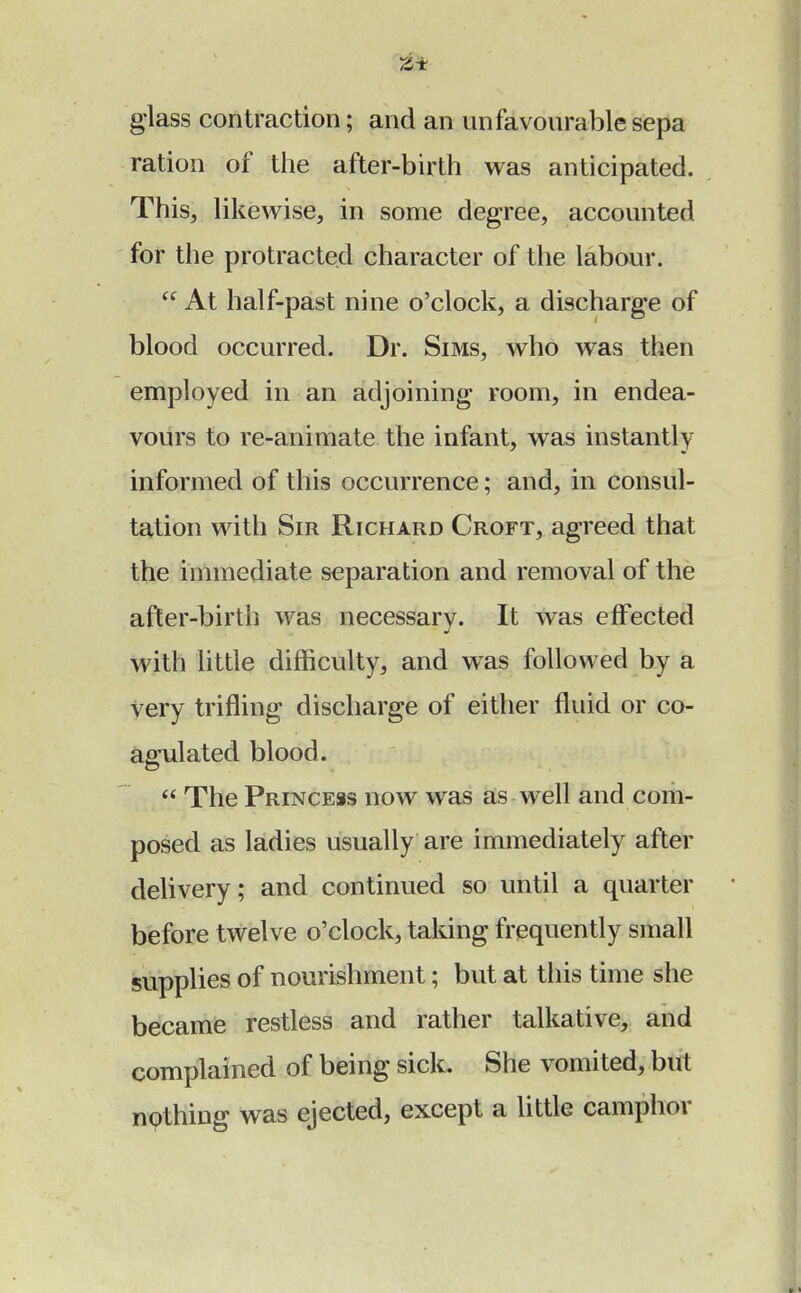 glass contraction; and an unfavourable sepa ration of the after-birth was anticipated. This, likewise, in some degree, accounted for the protracted character of the labour. At half-past nine o'clock, a discharge of blood occurred. Dr. Sims, who was then employed in an adjoining room, in endea- vours to re-animate the infant, was instantly informed of this occurrence; and, in consul- tation with Sir Richard Croft, agreed that the immediate separation and removal of the after-birth was necessary. It was effected with little difficulty, and was followed by a Very trifling discharge of either fluid or co- agulated blood.  The Princess now was as well and com- posed as ladies usually are immediately after delivery; and continued so until a quarter before twelve o'clock, taking frequently small supplies of nourishment; but at this time she became restless and rather talkative, and complained of being sick. She vomited, but nothing was ejected, except a little camphor