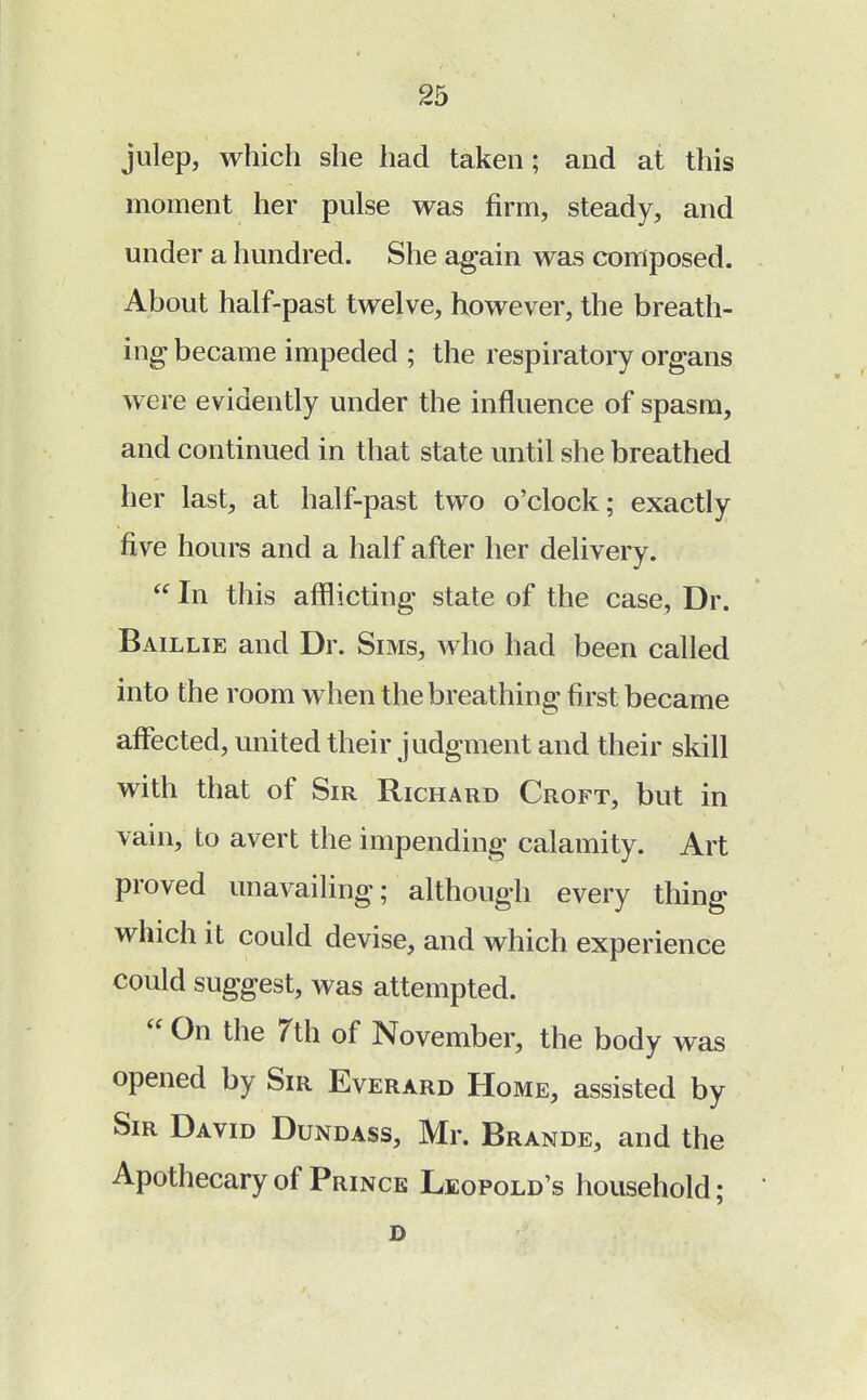 julep, which she had taken; and at this moment her pulse was firm, steady, and under a hundred. She again was composed. About half-past twelve, however, the breath- ing became impeded ; the respiratory organs were evidently under the influence of spasm, and continued in that state until she breathed her last, at half-past two o'clock; exactly five hours and a half after her delivery.  In this afflicting state of the case, Dr. Baillie and Dr. Sims, who had been called into the room when the breathing first became affected, united their judgment and their skill with that of Sir Richard Croft, but in vain, to avert the impending calamity. Art proved unavailing; although every thing which it could devise, and which experience could suggest, was attempted.  0n the 7th of November, the body was opened by Sir Everard Home, assisted by Sir David Dundass, Mr. Brande, and the Apothecary of Prince Leopold's household; D