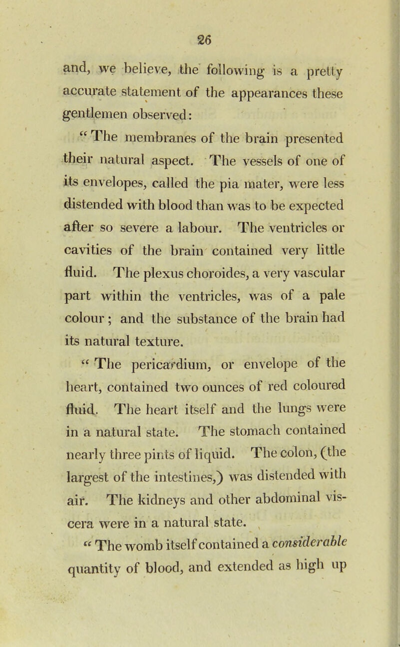 and, we believe, the following is a pretty accurate statement of the appearances these gentlemen observed:  The membranes of the brain presented their natural aspect. The vessels of one of its envelopes, called the pia mater, were less distended with blood than was to be expected after so severe a labour. The ventricles or cavities of the brain contained very little fluid. The plexus choroides, a very vascular part within the ventricles, was of a pale colour ; and the substance of the brain had its natural texture.  The pericardium, or envelope of the heart, contained two ounces of red coloured fluid. The heart itself and the lungs were in a natural state. The stomach contained nearly three pints of li quid. The colon, (the largest of the intestines,) was distended with air. The kidneys and other abdominal vis- cera were in a natural state.  The womb itself contained a considerable quantity of blood, and extended as high up
