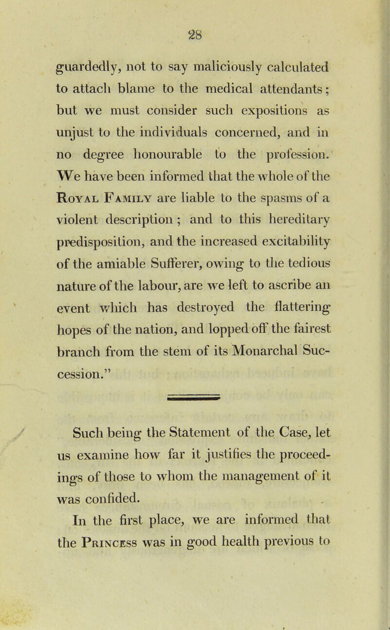 guardedly, not to say maliciously calculated to attach blame to the medical attendants; but we must consider such expositions as unjust to the individuals concerned, and in no degree honourable to the profession. We have been informed that the whole of the Royal Family are liable to the spasms of a violent description ; and to this hereditary predisposition, and the increased excitability of the amiable Sufferer, owing to the tedious nature of the labour, are we left to ascribe an event which has destroyed the flattering hopes of the nation, and lopped off the fairest branch from the stem of its Monarchal Suc- cession. Such being the Statement of the Case, let us examine how far it justifies the proceed- ings of those to whom the management of it was confided. In the first place, we are informed that the Princess was in good health previous to