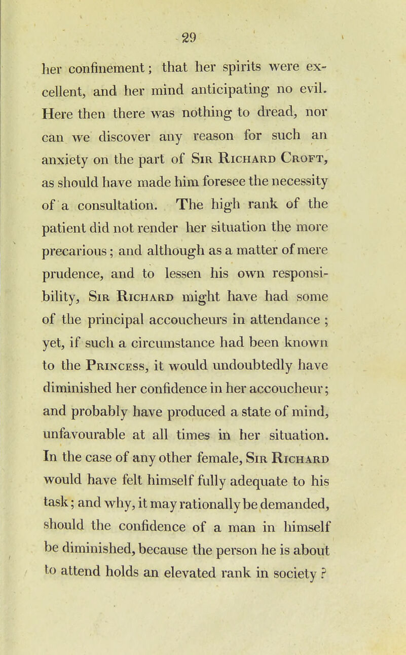 her confinement; that her spirits were ex- cellent, and her mind anticipating no evil. Here then there was nothing to dread, nor can we discover any reason for such an anxiety on the part of Sir Richard Croft, as should have made him foresee the necessity of a consultation. The high rank of the patient did not render her situation the more precarious; and although as a matter of mere prudence, and to lessen his own responsi- bility, Sir Richard might have had some of the principal accoucheurs in attendance ; yet, if such a circumstance had been known to the Princess, it would undoubtedly have diminished her confidence in her accoucheur; and probably have produced a state of mind, unfavourable at all times in her situation. In the case of any other female, Sir Richard would have felt himself fully adequate to his task; and why, it may rationally be demanded, should the confidence of a man in himself be diminished, because the person he is about to attend holds an elevated rank in society ?