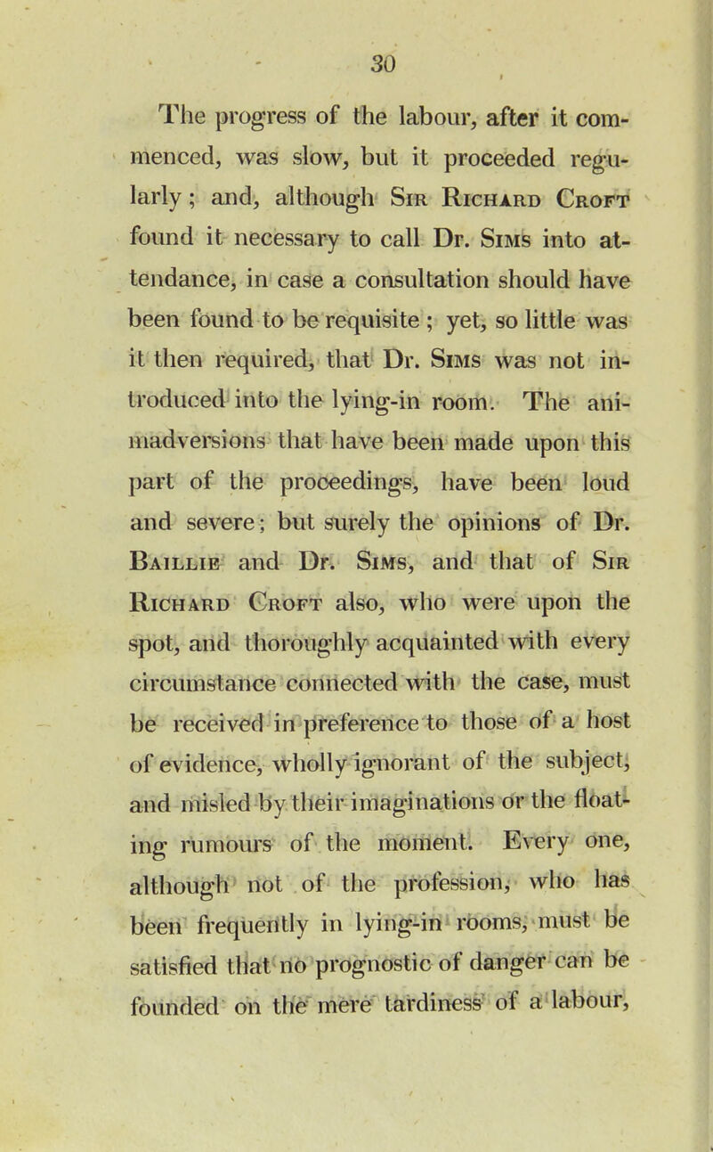 The progress of the labour, after it com- menced, was slow, but it proceeded regu- larly ; and, although Sir Richard Croft found it necessary to call Dr. Sims into at- tendance, in case a consultation should have been found to be requisite ; yet, so little was it then required, that Dr. Sims was not in- troduced into the lying-in room. The ani- madversions that have been made upon this part of the proceedings, have been loud and severe; but surely the opinions of Dr. Baillie and Dr. Sims, and that of Sir Richard Groft also, who were upon the spot, and thoroughly acquainted with every circumstance connected with the case, must be received in preference to those of a host of evidence, wholly ignorant of the subject, and misled by their imaginations or the float- ing rumours of the moment. Every one, although not of the profession, who has been frequently in lying-in rooms, must Be satisfied that no prognostic of danger can be founded on the mere tardiness of a labour,