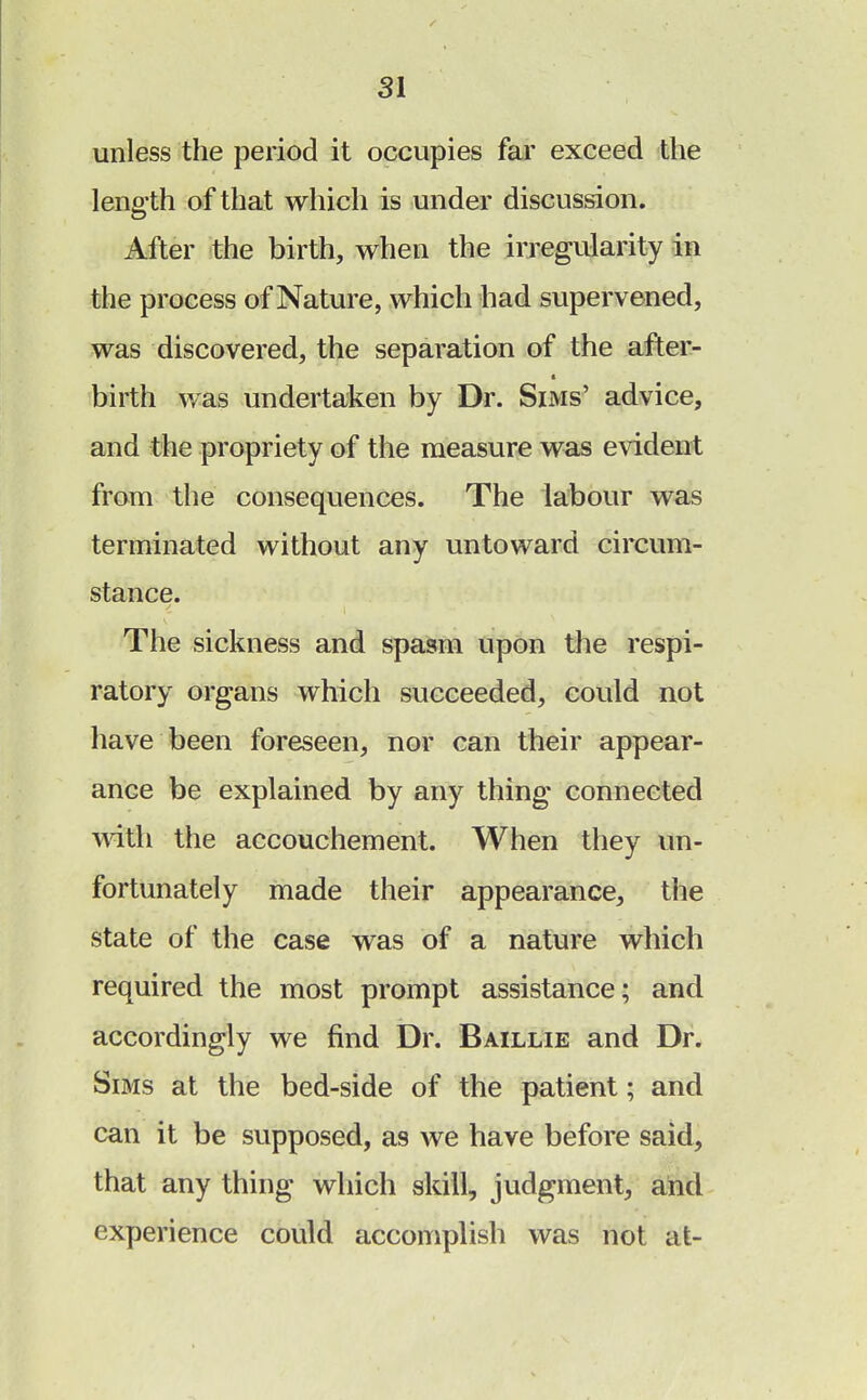 unless the period it occupies far exceed the length of that which is under discussion. After the birth, when the irregularity in the process of Nature, which had supervened, was discovered, the separation of the after- birth was undertaken by Dr. Sims' advice, and the propriety of the measure was evident from the consequences. The labour was terminated without any untoward circum- stance. The sickness and spasm upon the respi- ratory organs which succeeded, could not have been foreseen, nor can their appear- ance be explained by any thing connected with the accouchement. When they un- fortunately made their appearance, tiie state of the case was of a nature which required the most prompt assistance; and accordingly we find Dr. Baillie and Dr. Sims at the bed-side of the patient; and can it be supposed, as we have before said, that any thing which skill, judgment, and experience could accomplish was not at-