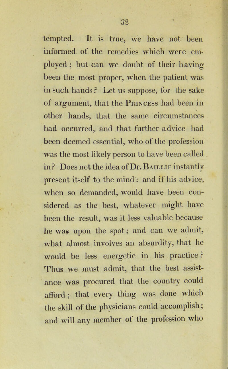 tempted. It is true, we have not been informed of the remedies which were em- ployed ; but can we doubt of their having been the most proper, when the patient was in such hands ? Let us suppose, for the sake of argument, that the Princess had been in other hands, that the same circumstances had occurred, and that further advice had been deemed essential, who of the profession was the most likely person to have been called in ? Does not the idea of Dr. B aillie instantly present itself to the mind : and if his advice, when so demanded, would have been con- sidered as the best, whatever might have been the result, was it less valuable because he was upon the spot; and can we admit, what almost involves an absurdity, that he would be less energetic in his practice? Thus we must admit, that the best assist- ance was procured that the country could afford; that every thing was done which the skill of the physicians could accomplish; and will any member of the profession who
