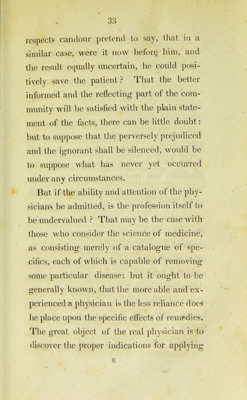 respects candour pretend to say, that in a similar case, were it now before him, and the result equally uncertain, he could posi- tively save the patient ? That the better informed and the reflecting part of the com- munity will be satisfied with the plain state- ment of the facts, there can be little doubt: but to suppose that the perversely prejudiced and the ignorant shall be silenced, would be to suppose what has never yet occurred under any circumstances. But if the ability and attention of the phy- sicians be admitted, is the profession itself to be undervalued ? That may be the case with those who consider the science of medicine, as consisting merely of a catalogue of spe- cifics, each of which is capable of removing some particular disease: but it ought to be generally known, that the more able and ex- perienced a physician is the less reliance does he place upon the specific effects of remedies. The great object of the real physician is to discover the proper indications for applying E