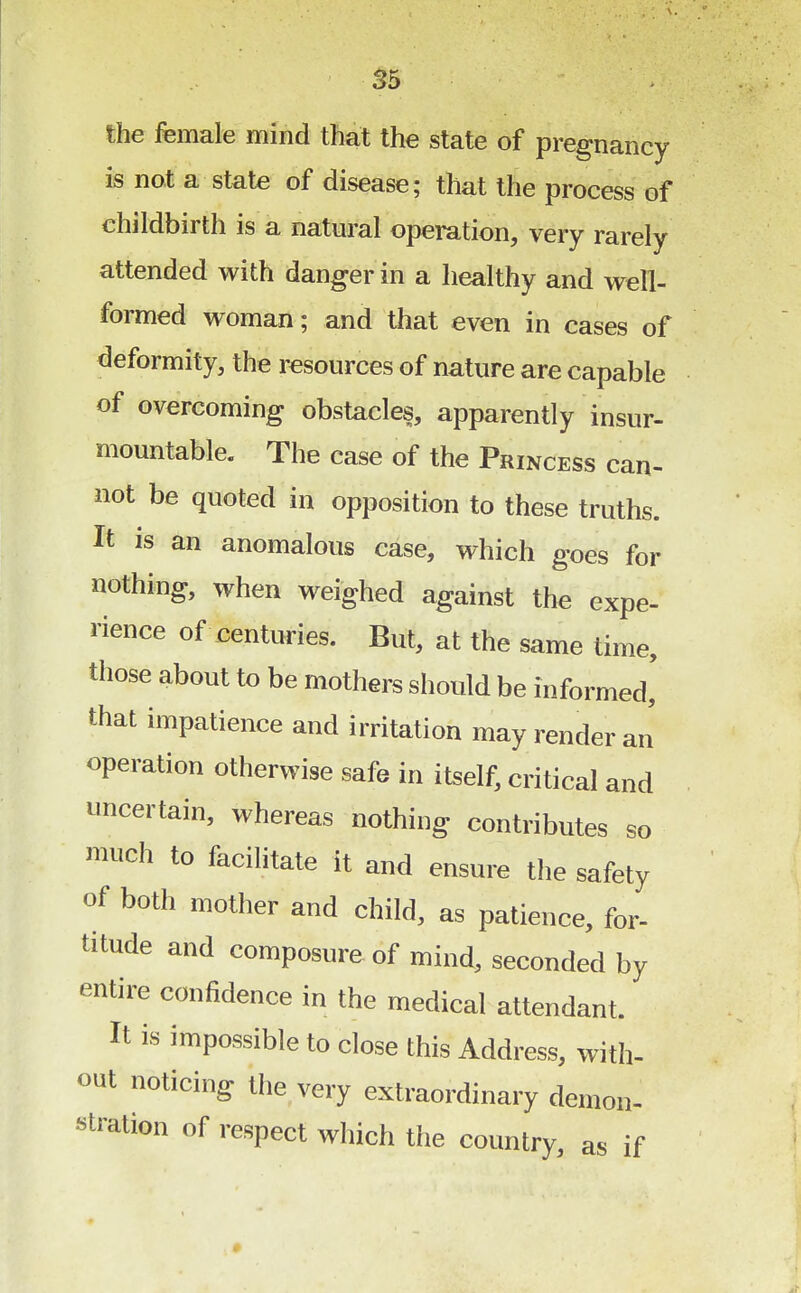 the female mind that the state of pregnancy is not a state of disease; that the process of childbirth is a natural operation, very rarely attended with danger in a healthy and well- formed woman; and that even in cases of deformity, the resources of nature are capable of overcoming obstacles, apparently insur- mountable. The case of the Princess can- not be quoted in opposition to these truths. It is an anomalous case, which goes for nothing, when weighed against the expe- rience of centuries. But, at the same time, those about to be mothers should be informed, that impatience and irritation may render an operation otherwise safe in itself, critical and uncertain, whereas nothing contributes so much to facilitate it and ensure the safety of both mother and child, as patience, for- titude and composure of mind, seconded by entire confidence in the medical attendant. It is impossible to close this Address, with- out noticing the very extraordinary demon- stration of respect which the country, as if