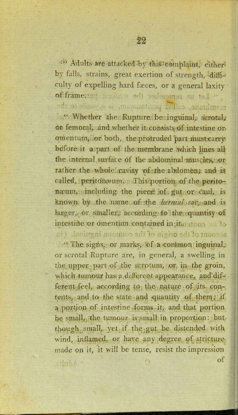 Adults a-re attacked-by thi&'complaint, either by falls, strains, great exertion of strength, diffi- culty of expelling hard fasces, or a general laxity of frame. - ; ** Whether the Rupture be inguinal, scrotal/ or femoral, and whether it consists of intestine or. omentum, or both, the protruded part must carry- before it a part of the membrane which lines all the internal surface of the abdominal muscles, or rather the whole cavity -of the abdomen;: and is called, peritonaeum. This portion of the perito- naeum, including the piece; of gut or caul, is known by the name of the hernial sac, and is langer,. or smaller; according to the quantity of intestine or omentum contained in;it,, - v . Tit) Jr.rmrgai nomiavo srl* 1o nigho srl) lo Jrwotos 51 The signs, or marks, of a conimon inguinal, or scrotal Rupture are, in general, a swelling in the upper part of ,the scrptum, or in the groin, which tumour has a different appearance, and dif- ferent feel, according to the nature of its con- tents, and to the state and quantity of them; if a portion of intesrinc forms it, and that portion be small, the tumour is small in proportion: but though small, yet if the gut be distended with wind, inflamed, or have any degree of stricture made on it, it will be tense, resist the impression of