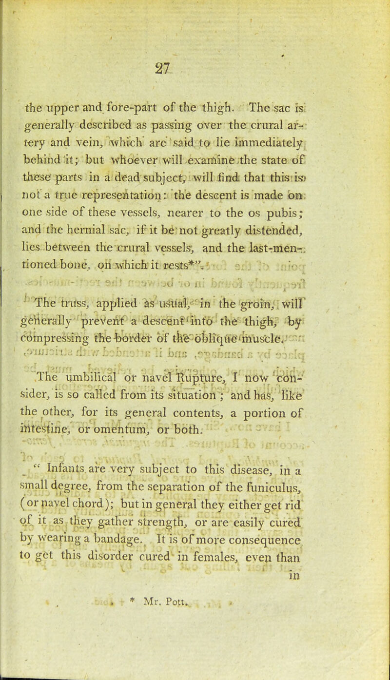 ( 27 the upper and fore-part of the thigh. The sac is generally described as passing over the crural ar- tery and vein, which are said to lie immediately behind it; but whoever will examine the state of these parts in a dead subject, will find that this is- not a true representation: the descent is made on one side of these vessels, nearer to the os pubis; and the hernial sac, if it be'not greatly distended, lies between the crural vessels^ and the last-men-, tioned bone, on which it rests*. The truss, applied as usual, in the groin, will' generally prevent a descent1 into the thigh, by compressing the -border of the' oblique ' muscle. ' '^nuiaaia, iftiw babftbtts li ban ^-oskasdh vd The umbilical or navel Rupture, I now con- sider, is so called from its situation ; and has, like the other, for its general contents, a portion of intestine, or omentum, or both. ID HOBS 01 $l)$talUl. i&tf'Wl bilS WyY&SKIS \n  Infants are very subject to this disease, in a small degree, from the separation of the funiculus, ( or navel chord); but in general they either get rid of it as they gather strength, or are easily cured by wearing a bandage. It is of more consequence to get this disorder cured in females, even than in