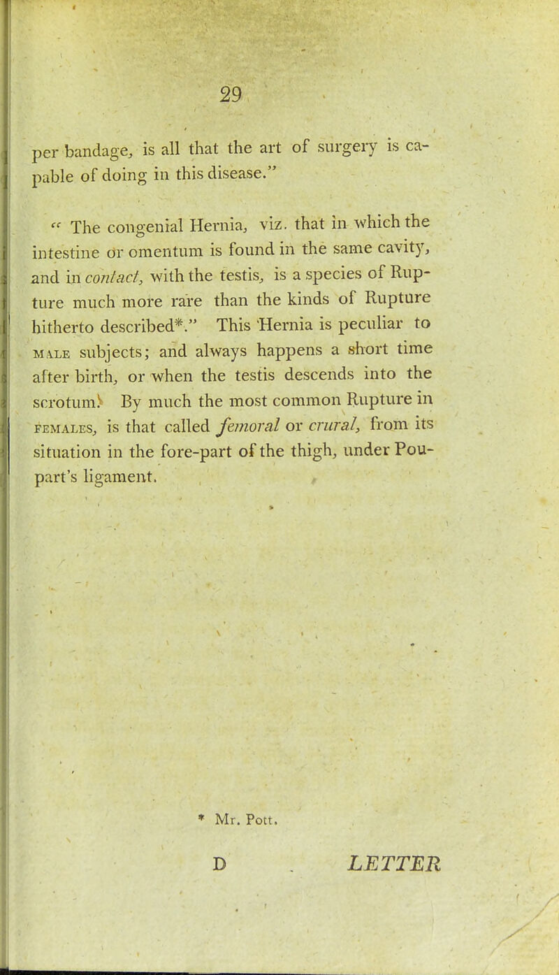 per bandage, is all that the art of surgery is ca- pable of doing in this disease.  The congenial Hernia, viz. that in which the intestine or omentum is found in the same cavity, and in contact, with the testis, is a species of Rup- ture much more rare than the kinds of Rupture hitherto described*. This Hernia is peculiar to ma.le subjects; and always happens a short time after birth, or when the testis descends into the scrotum^ By much the most common Rupture in females, is that called femoral or crural, from its situation in the fore-part of the thigh, under Pou- part's ligament. * Mr. Pott. D LETTER