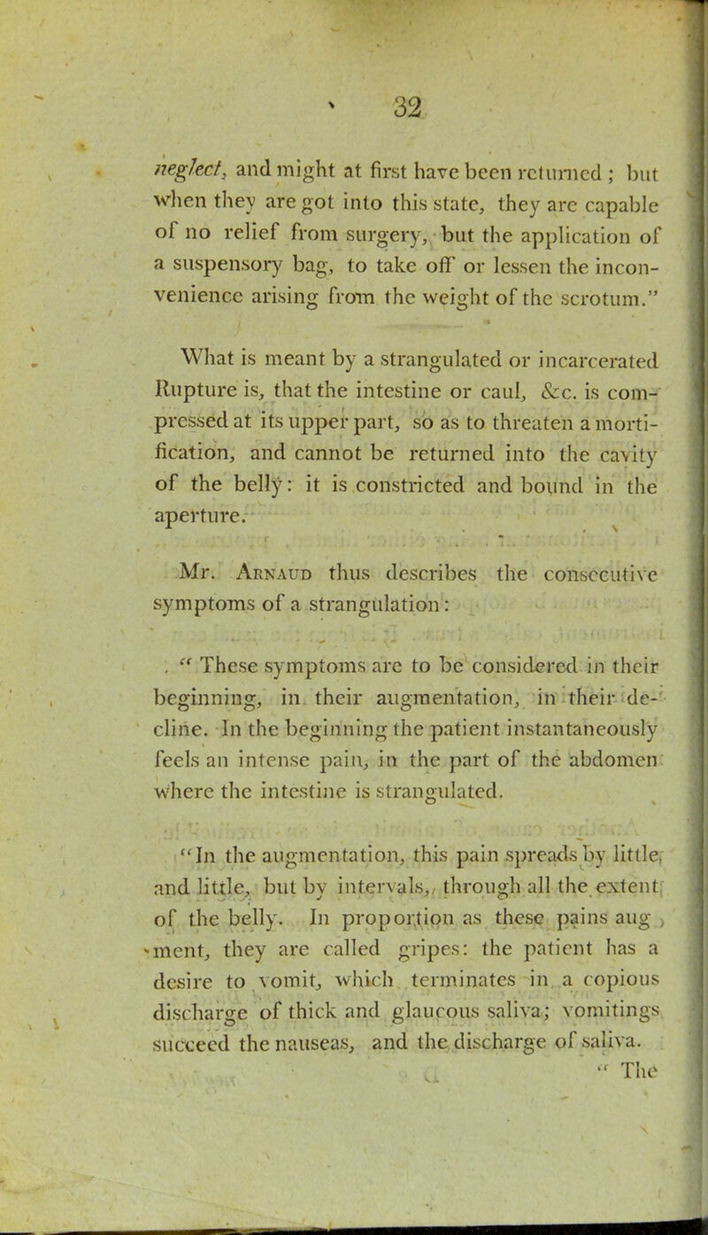 neglect, and might at first have been returned ; but when they are got into this state, they are capable of no relief from surgery, but the application of a suspensory bag, to take off' or lessen the incon- venience arising from the weight of the scrotum. What is meant by a strangulated or incarcerated Rupture is, that the intestine or caul, Sec. is com- pressed at its upper part, so as to threaten a morti- fication, and cannot be returned into the ca\ity of the belly: it is constricted and bound in the aperture. Mr. Arnaud thus describes the consecutive symptoms of a strangulation: .  These symptoms are to be considered in their beginning, in their augmentation, in their de- cline. In the beginning the patient instantaneously feels an intense pain, in the part of the abdomen: where the intestine is strangulated. In the augmentation, this pain spreads by little, and little, but by intervals,, through all the extent of the belly. In proportion as these pains aug > -ment, they are called gripes: the patient has a desire to .vomit, which terminates in a copious discharge of thick and glaucous saliva; vomitings succeed the nauseas, and the discharge of saliva.  The