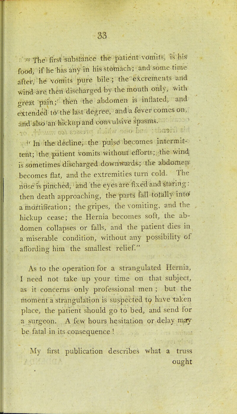 n The first substance the patient vomits, is his food, if he has any in his stomach; and some time after, he vomits pure bile ; the excrements and wind are then discharged by the mouth only, with great pain; then the abdomen is inflated, and extended to' the last degree, and a fever comes on, and also an hickupand convulsive spasms. .10- tfiVvwrc oo\ eoaasnq 06^b(iA'j\iha9H\-tH In the decline, the pulse becomes intermit- tent; the patient vomits without efforts; the wind is sometimes discharged downwards-; the abdomen becomes flat, and the extremities turn cold. The nose is pinched, and the eyes are fixed and staring: then death approaching, the parts fall totally into a mortification; the gripes, the vomiting, and the hickup cease; the Hernia becomes soft, the ab- domen collapses or falls, and the patient dies in a miserable condition, without any possibility of affording him the smallest relief. As to the operation for a strangulated Hernia, I need not take up your time on that subject, as it concerns only professional men ; but the moment a strangulation is suspected to have taken place, the patient should go to bed, and send for a surgeon. A few hours hesitation or delay may be fatal in its consequence ! My first publication describes what a truss ought