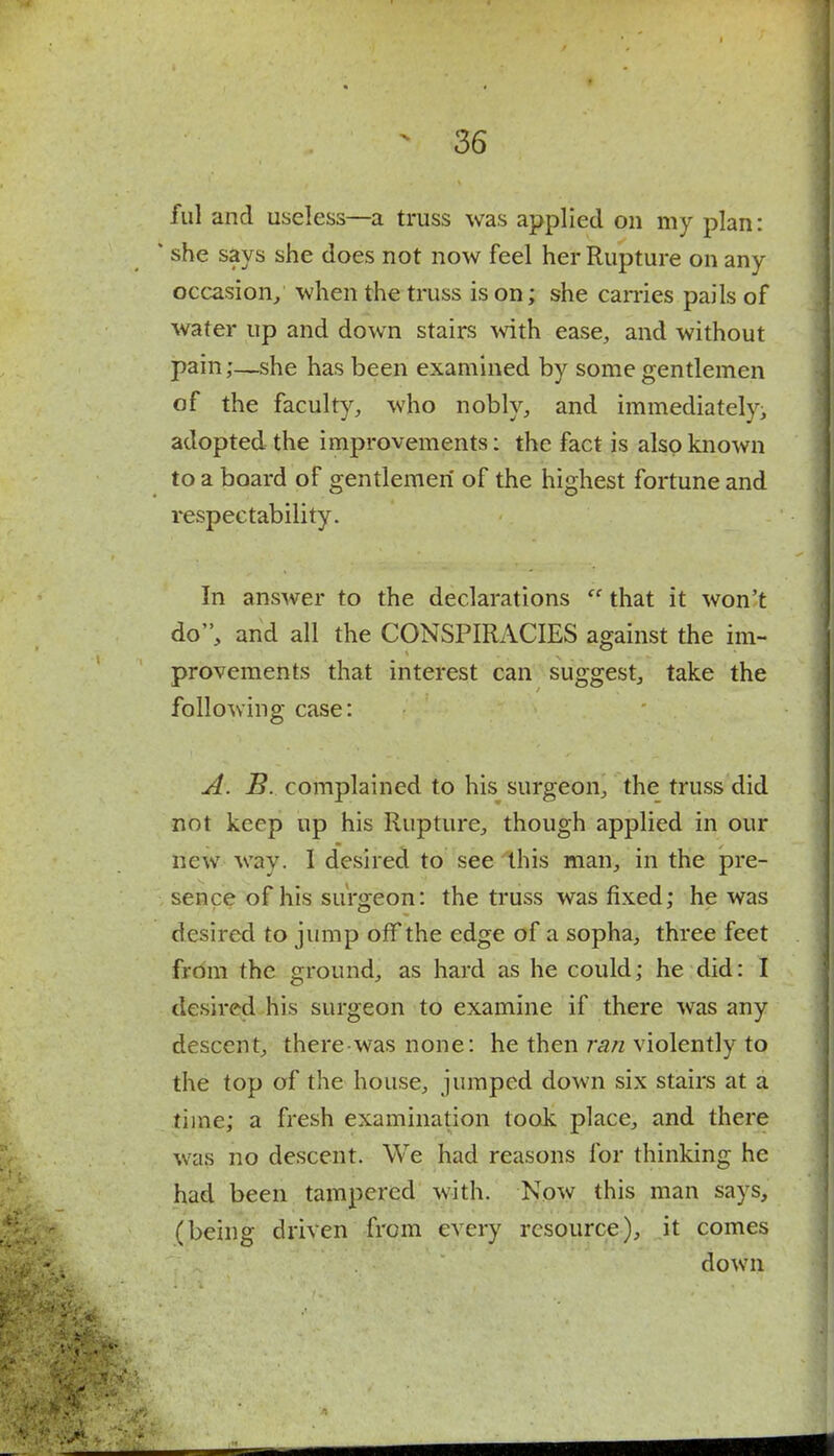 ful and useless—a truss was applied on my plan: ' she says she does not now feel her Rupture on any occasion/ when the truss is on; she carries pails of water up and down stairs with ease, and without pain;—she has been examined by some gentlemen of the faculty, who nobly, and immediatelyi adopted the improvements: the fact is also known to a board of gentlemen of the highest fortune and respectability. In answer to the declarations  that it won't do, and all the CONSPIRACIES against the im- provements that interest can suggest, take the following case: A. B. complained to his surgeon, the truss did not keep up his Rupture, though applied in our new way. I desired to see this man, in the pre- sence of his surgeon: the truss was fixed; he was desired to jump off the edge of a sopha, three feet from the ground, as hard as he could; he did: I desired his surgeon to examine if there was any descent, there was none: he then ran violently to the top of the house, jumped down six stairs at a time; a fresh examination took place, and there was no descent. We had reasons for thinking he had been tampered with. Now this man says, (being driven from every resource), it comes down