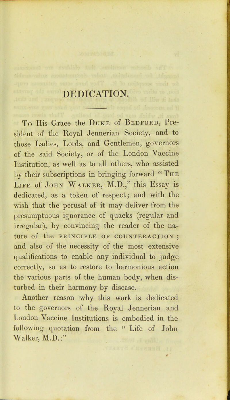 DEDICATION. To His Grace the Duke of Bedford, Pre- sident of the Royal Jennerian Society, and to those Ladies, Lords, and Gentlemen, governors of the said Society, or of the London Vaccine Institution, as well as to all others, who assisted by their subscriptions in bringing forward  The Life of John Walker, M.D., this Essay is dedicated, as a token of respect; and with the wish that the perusal of it may deliver from the presumptuous ignorance of quacks (regular and irregular), by convincing the reader of the na- ture of the principle of counteraction ; and also of the necessity of the most extensive qualifications to enable any individual to judge correctly, so as to restore to harmonious action the various parts of the human body, when dis- turbed in their harmony by disease. Another reason why this work is dedicated to the governors of the Royal Jennerian and London Vaccine Institutions is embodied in the following quotation from the  Life of John Walker, M.D.: