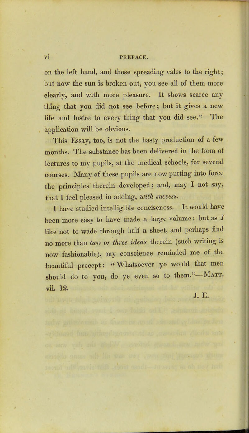 on the left hand, and those spreading vales to the right; but now the sun is broken out, you see all of them more clearly, and with more pleasure. It shows scarce any thing that you did not see before; but it gives a new life and lustre to every thing that you did see. The application will be obvious. This Essay, too, is not the hasty production of a few months. The substance has been delivered in the form of lectures to my pupils, at the medical schools, for several courses. Many of these pupils are now putting into force the principles therein developed; and, may I not say, that I feel pleased in adding, with success. I have studied intelligible conciseness. It would have been more easy to have made a large volume: but as / like not to wade through half a sheet, and perhaps find no more than two or three ideas therein (such writing is now fashionable), my conscience reminded me of the beautiful precept: Whatsoever ye would that men should do to you, do ye even so to them.—Matt. vii. 12. J. E.