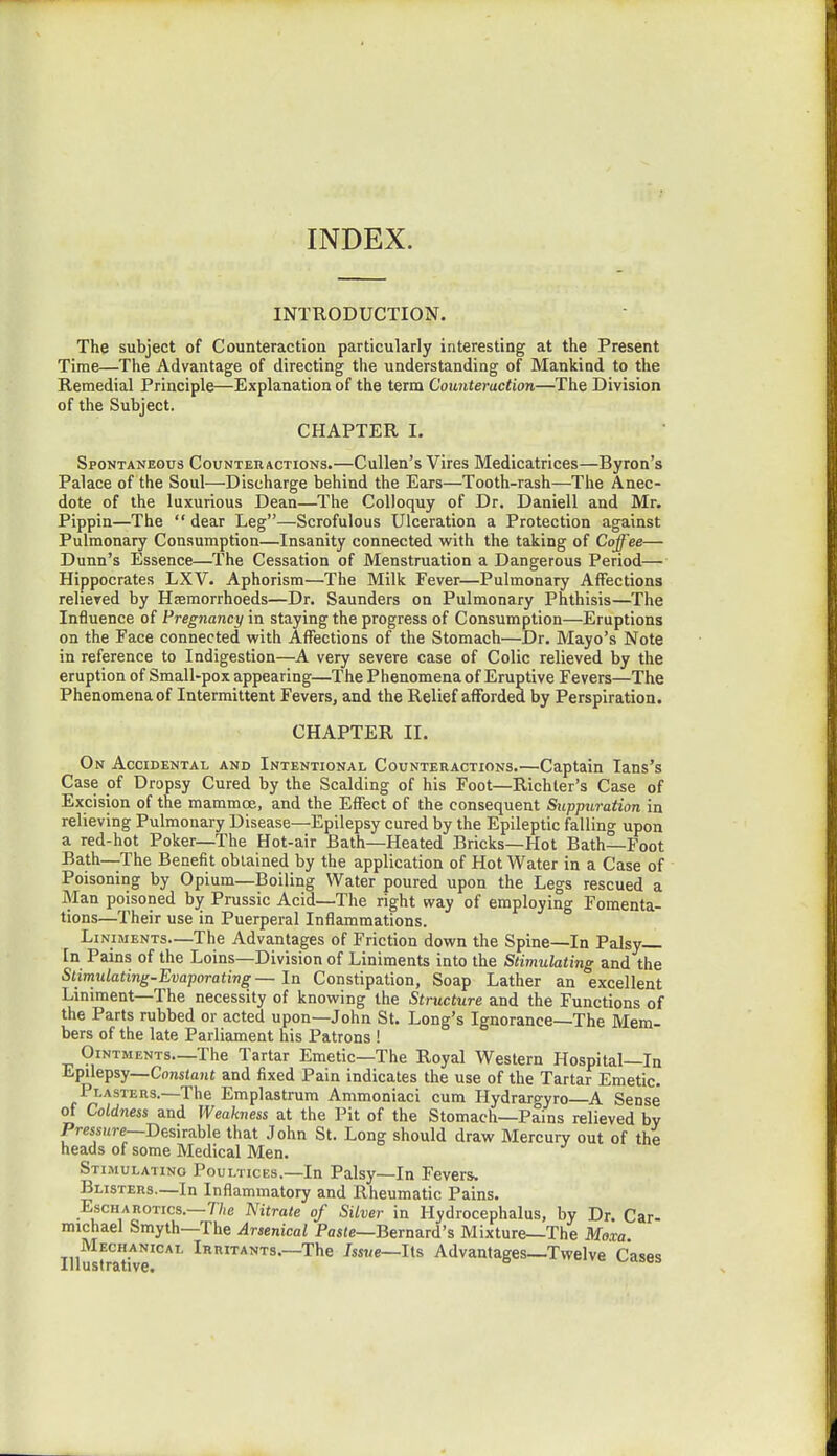 INDEX. INTRODUCTION. The subject of Counteraction particularly interesting at the Present Time—The Advantage of directing the understanding of Mankind to the Remedial Principle—Explanation of the term Counteraction—The Division of the Subject. CHAPTER I. Spontaneous Counteractions.—Cullen's Vires Medicatrices—Byron's Palace of the Soul—Discharge behind the Ears—Tooth-rash—The Anec- dote of the luxurious Dean—The Colloquy of Dr. Daniell and Mr. Pippin—The  dear Leg—Scrofulous Ulceration a Protection against Pulmonary Consumption—Insanity connected with the taking of Coffee— Dunn's Essence—The Cessation of Menstruation a Dangerous Period— Hippocrates LXV. Aphorism—The Milk Fever—Pulmonary Affections relieved by Hremorrhoeds—Dr. Saunders on Pulmonary Phthisis—The Influence of Pregnancy in staying the progress of Consumption—Eruptions on the Face connected with Affections of the Stomach—Dr. Mayo's Note in reference to Indigestion—A very severe case of Colic relieved by the eruption of Small-pox appearing—The Phenomena of Eruptive Fevers—The Phenomena of Intermittent Fevers, and the Relief afforded by Perspiration. CHAPTER II. On Accidental and Intentional Counteractions.—Captain Ians's Case of Dropsy Cured by the Scalding of his Foot—Richter's Case of Excision of the mammoe, and the Effect of the consequent Suppuration in relieving Pulmonary Disease—Epilepsy cured by the Epileptic falling upon a red-hot Poker—The Hot-air Bath—Heated Bricks—Hot Bath—Foot Bath—The Benefit obtained by the application of Hot Water in a Case of Poisoning by Opium—Boiling Water poured upon the Legs rescued a Man poisoned by Prussic Acid—The right way of employing Fomenta- tions—Their use in Puerperal Inflammations. Liniments—The Advantages of Friction down the Spine—In Palsy In Pains of the Loins—Division of Liniments into the Stimulating and the Stimulating-Evaporating■ — In Constipation, Soap Lather an excellent Liniment—The necessity of knowing the Structure and the Functions of the Parts rubbed or acted upon—John St. Long's Ignorance—The Mem- bers of the late Parliament his Patrons ! Ointments—The Tartar Emetic—The Royal Western Hospital—In Epilepsy— Constant and fixed Pain indicates the use of the Tartar Emetic. Plasters.—The Emplastrum Ammoniaci cum Hydrargyro A Sense of Coldness and Weakness at the Pit of the Stomach—Pains relieved by Pressure—Desirable that John St. Long should draw Mercury out of the heads of some Medical Men. Stimulating Poultices.—In Palsy—In Fevers. Blisters.—In Inflammatory and Rheumatic Pains. Escharotics.—The Nitrate of Silver in Hydrocephalus, by Dr. Car- michael Smyth—The Arsenical Paste—Bernard's Mixture—The Moxa Mechanical Irritants.—The Issue—Its Advantages—Twelve Cases Illustrative.