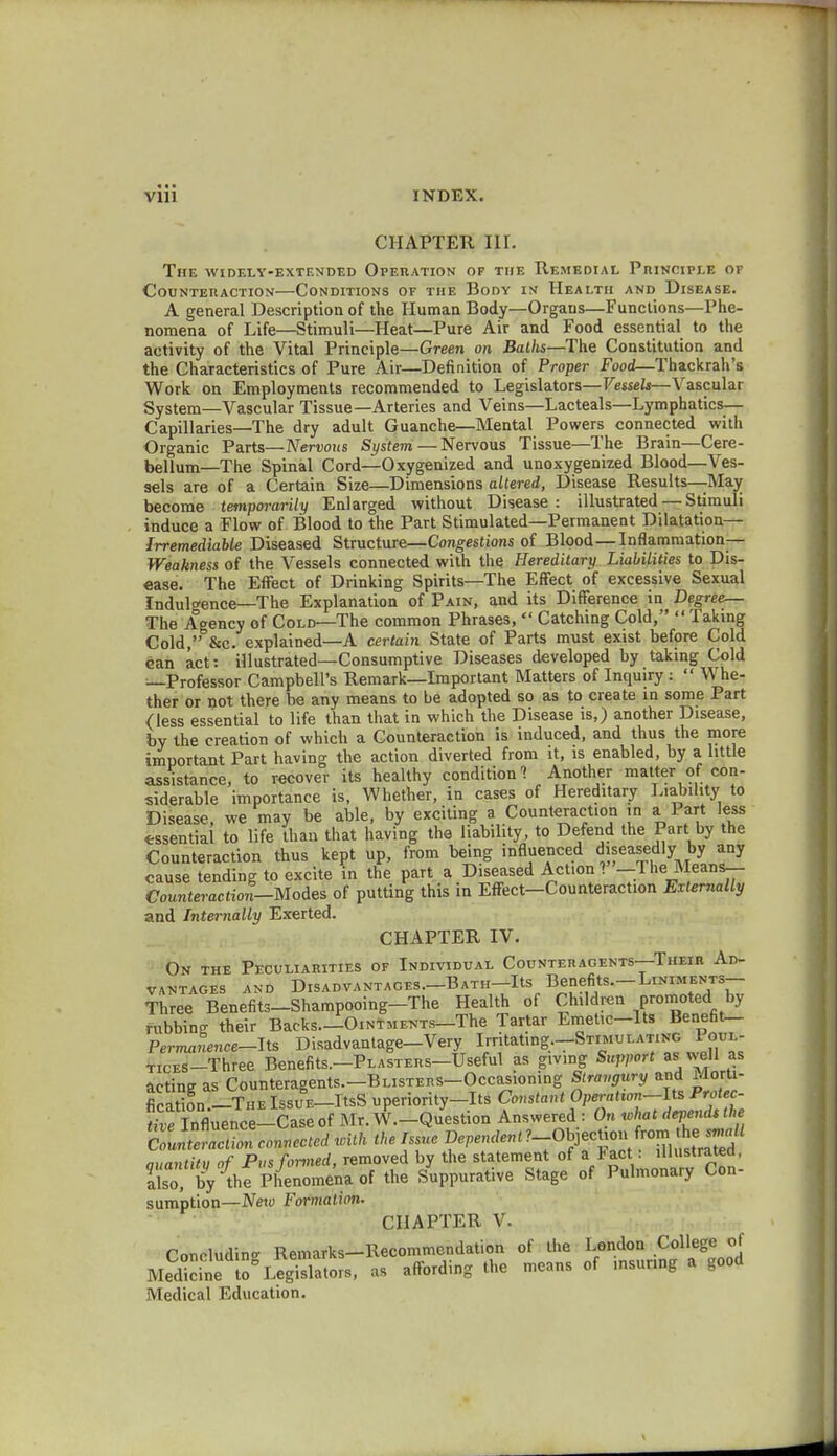 • • • Vlll INDEX. CHAPTER nr. The widely-extended Operation of the Remedial Principle or Counteraction—Conditions ot the Body in Health and Disease. A general Description of the Human Body—Organs—Functions—Phe- nomena of Life—Stimuli—Heat—Pure Air and Food essential to the activity of the Vital Principle—Green on Baths—The Constitution and the Characteristics of Pure Air—Definition of Proper Food—Thackrah's Work on Employments recommended to Legislators— Vessels—Vascular System—Vascular Tissue—Arteries and Veins—Lacteals—Lymphatics— Capillaries—The dry adult Guanche—Mental Powers connected with Organic Parts—Nervous System—Nervous Tissue—The Brain—Cere- bellum—The Spinal Cord—Oxygenized and unoxygenized Blood—Ves- sels are of a Certain Size—Dimensions altered, Disease Results—May become temporarily Enlarged without Disease: illustrated — Stimuli induce a Flow of Blood to the Part Stimulated—Permanent Dilatation— Irremediable Diseased Structure—Congestions of Blood—Inflammation— Weakness of the Vessels connected with the Hereditary Liabilities to Dis- ease. The Effect of Drinking Spirits—The Effect of excessive Sexual Indulgence—The Explanation of Pain, and its Difference in Degree— The Agency of Cold—The common Phrases,  Catching Cold,  Taking Cold, &c. explained—A certain State of Parts must exist before Cold can act: illustrated—Consumptive Diseases developed by taking Cold —Professor Campbell's Remark—Important Matters of Inquiry:  Whe- ther or not there be any means to be adopted so as to create in some Part (less essential to life than that in which the Disease is,) another Disease, by the creation of which a Counteraction is induced, and thus the more important Part having the action diverted from it, is enabled, by a little assistance, to recover its healthy condition? Another matter of con- siderable importance is, Whether, in cases of Hereditary Liability to Disease, we may be able, by exciting a Counteraction in a Part less essential to life than that having the liability, to Defend the Part by the Counteraction thus kept up, from being influenced diseasedly by any cause tending to excite in the part a Diseased Act.on ? -The Means— Counteraction-Modes of putting this in Effect-Counteraction Externally and Internally Exerted. CHAPTER IV. On the Peculiarities of Individual Counteracents—Their Ad- vantages and Disadvantages. Bath Its Benefits.-Liniments- Three Benefits-Shampooing-The Health of Children promoted by rubbing their Backs.—-Ointments The Tartar EmeUc-Its Benefit- Permanence-Its Disadvantage-Very Irritat.ng.-STiMULATiNG Poul- TicES-Three Benefits.—Plasters—Useful as giving Support as well as acting as Counteragents.-BLisTERS-Occasioning Strangury and Morti- fication.-THE IssuE-ItsS uperiority-Its Constant OperaHon-lts Prote - Snfluence-Case of Mr. W.-Question Answered : On what depends the CISSconnected icith the Issue ^^^^Z^M auantitu of Pus formed, removed by the statement of a *act: illustrated, JCVthfpCn^ of the Suppurative Stage of Pulmonary Con- sumption—New Formation. CHAPTER V- Concluding Remarks-Recommendation of the London College of Medicit to°LegSors, as affording the means of msunng a good Medical Education.