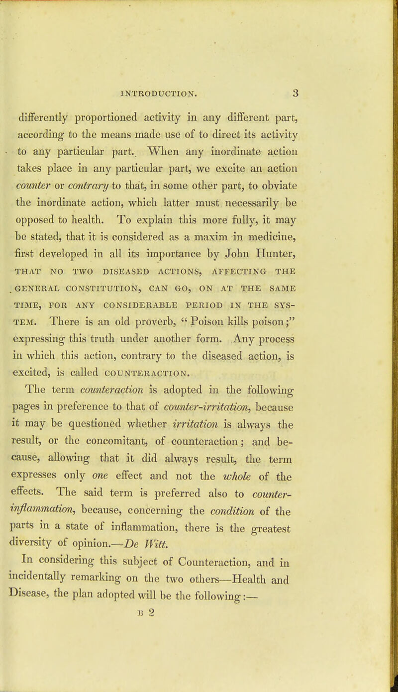 differently proportioned activity in any different part, according- to the means made use of to direct its activity to any particular part.. When any inordinate action takes place in any particular part, we excite an action counter or contrary to that, in some other part, to obviate the inordinate action, which latter must necessarily be opposed to health. To explain this more fully, it may be stated, that it is considered as a maxim in medicine, first developed in all its importance by John Hunter, THAT NO TWO DISEASED ACTIONS, AFFECTING THE .GENERAL CONSTITUTION, CAN GO, ON AT THE SAME TIME, FOR ANY CONSIDERABLE PERIOD IN THE SYS- TEM. There is an old proverb, Poison kills poison; expressing- this truth under another form. Any process in which this action, contrary to the diseased action, is excited, is called counteraction. The term counteraction is adopted in the following pages in preference to that of counter-irritation, because it may be questioned whether irritation is always the result, or the concomitant, of counteraction; and be- cause, allowing that it did always result, the term expresses only one effect and not the whole of the effects. The said term is preferred also to counter- inflammation, because, concerning the condition of the parts in a state of inflammation, there is the greatest diversity of opinion.—De Witt. In considering this subject of Counteraction, and in incidentally remarking on the two others—Health and Disease, the plan adopted will be the following :— B 2