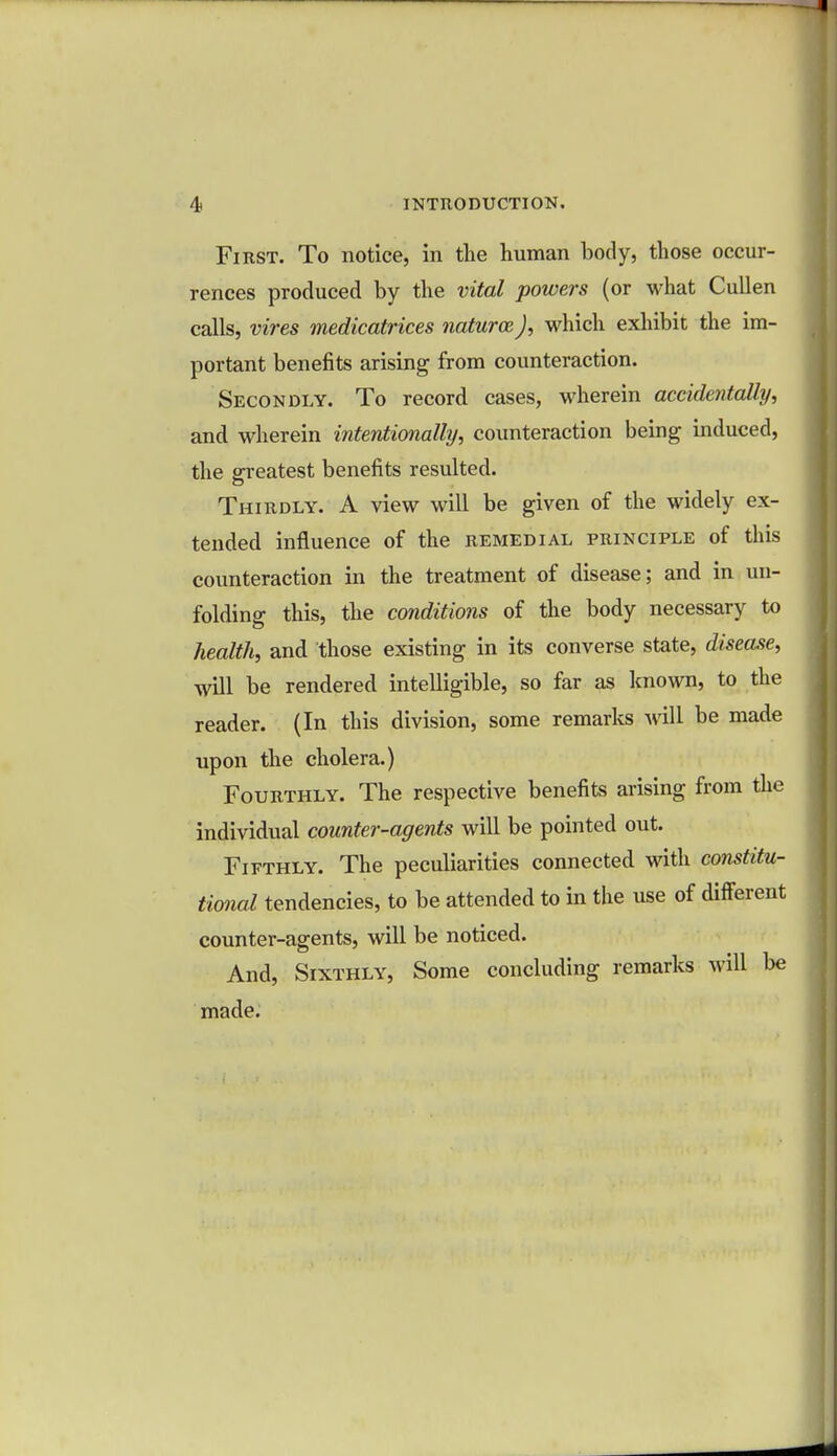 First. To notice, in the human body, those occur- rences produced by the vital powers (or what Cullen calls, vires medicatrices naturce J, which exhibit the im- portant benefits arising from counteraction. Secondly. To record cases, wherein accidentally, and wherein intentionally, counteraction being induced, the greatest benefits resulted. Thirdly. A view will be given of the widely ex- tended influence of the remedial principle of this counteraction in the treatment of disease; and in un- folding this, the conditions of the body necessary to health, and those existing in its converse state, disease, will be rendered intelligible, so far as known, to the reader. (In this division, some remarks will be made upon the cholera.) Fourthly. The respective benefits arising from the individual counter-agents will be pointed out. Fifthly. The peculiarities connected with constitu- tional tendencies, to be attended to in the use of different counter-agents, will be noticed. And, Sixthly, Some concluding remarks will be made.