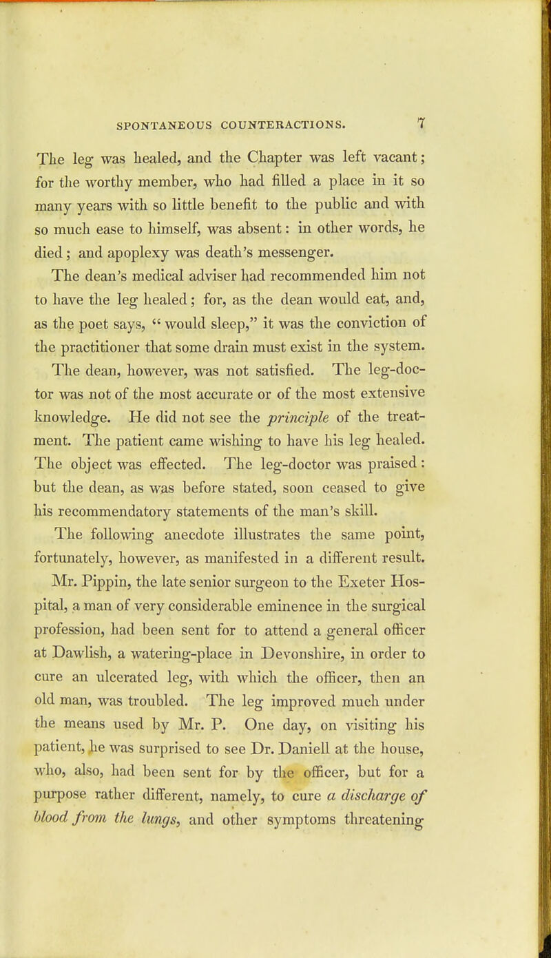 The leg was healed, and the Chapter was left vacant; for the worthy member, who had filled a place in it so many years with so little benefit to the public and with so much ease to himself, was absent: in other words, he died; and apoplexy was death's messenger. The dean's medical adviser had recommended him not to have the leg healed; for, as the dean would eat, and, as the poet says,  would sleep, it was the conviction of the practitioner that some drain must exist in the system. The dean, however, was not satisfied. The leg-doc- tor was not of the most accurate or of the most extensive knowledge. He did not see the principle of the treat- ment. The patient came wishing to have his leg healed. The object was effected. The leg-doctor was praised : but the dean, as was before stated, soon ceased to give his recommendatory statements of the man's skill. The following anecdote illustrates the same point, fortunately, however, as manifested in a different result. Mr. Pippin, the late senior surgeon to the Exeter Hos- pital, a man of very considerable eminence in the surgical profession, had been sent for to attend a general officer at Dawlish, a watering-place in Devonshire, in order to cure an ulcerated leg, with which the officer, then an old man, was troubled. The leg improved much under the means used by Mr. P. One day, on visiting his patient, he was surprised to see Dr. Daniell at the house, who, also, had been sent for by the officer, but for a purpose rather different, namely, to cure a discharge of blood from the lungs, and other symptoms threatening