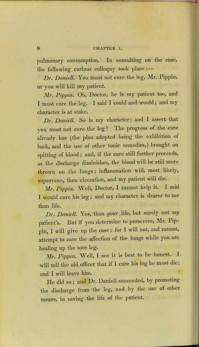 pulmonary consumption. In consulting on the case, the following curious colloquy took place:— Dr. Daniell. You must not cure the leg, Mr. Pippin, or you will kill my patient. Mr. Pippin. Oh, Doctor, he is my patient too, and I must cure the leg. I said I could and woidd; and my character is at stake. Dr. Daniell. So is my character; and I assert that you must not cure the leg! The progress of the cure already has (the plan adopted being the exhibition of bark, and the use of other tonic remedies,) brought on spitting of blood; and, if the cure still further proceeds, as the discharge diminishes, the blood will be still more thrown on the lungs; inflammation will, most likely, supervene, then ulceration, and my patient will die. Mr. Pippin. Well, Doctor, I cannot help it. I said I would cure his leg; and my character is dearer to me than life. Dr. Daniell. Yes, than your life, but surely not my patient's. But if you determine to persevere, Mr. Pip- pin, I will give up the case; for I will not, and cannot, attempt to cure the affection of the lungs while you are healing up the sore leg. Mr. Pippin. Well, I see it is best to be honest. I will tell the old officer that if I cure his leg he must die; and I will leave him. He did so ; and Dr. Daniell succeeded, by promoting the discharge from the leg, and by the use of other means, in saving the life of the patient,