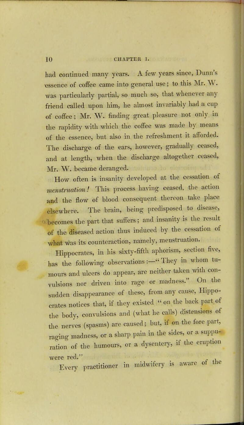 had continued many years. A few years since, Dunn's essence of coffee came into general use; to this Mr. W. was particularly partial, so much so, that whenever any friend called upon him, he almost invariably had a cup of coffee ; Mr. W. finding great pleasure not only in the rapidity with which the coffee was made by means of the essence, but also in the refreshment it afforded. The discharge of the ears, however, gradually ceased, and at length, when the discharge altogether ceased, Mr. W. became deranged. How often is insanity developed at the cessation of menstruation I This process having ceased, the action and the flow of blood consequent thereon take place elsewhere. The brain, being predisposed to disease, becomes the part that suffers; and insanity is the result of the diseased action thus induced by the cessation of what was its counteraction, namely, menstruation. Hippocrates, in his sixty-fifth aphorism, section five, has the following observations:- They in whom tu- mours and ulcers do appear, are neither taken with con- vulsions nor driven into rage or madness. On the sudden disappearance of these, from any cause, Hippo- crates notices that, if they existed « on the back part of the body, convulsions and (what he calls) distensions of the nerves (spasms) are caused; but, if on the fore part, raging madness, or a sharp pain in the sides, or a suppu- ration of the humours, or a dysentery, if the eruption were red. Every practitioner in midwifery is aware of the