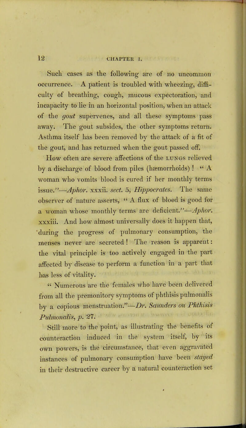 Such cases as the following are of no uncommon occurrence. A patient is troubled with wheezing, diffi- culty of breathing, cough, mucous expectoration, and incapacity to lie in an horizontal position, when an attack of the gout supervenes, and all these symptoms pass away. The gout subsides, the other symptoms return. Asthma itself has been removed by the attack of a fit of the gout, and has returned when the gout passed off. How often are severe affections of the lungs relieved by a discharge of blood from piles (haemorrhoids)!  A woman who vomits blood is cured if her monthly terms issue.—Aphor. xxxii. sect. 5, Hippocrates. The same observer of nature asserts,  A flux of blood is good for a woman whose monthly terms are deficient.—Aphor. xxxiii. And how almost universally does it happen that, during the progress of pulmonary consumption, the menses never are secreted ! The reason is apparent: the vital principle is too actively engaged in the part affected by disease to perform a function in a part that has less of vitality.  Numerous are the females who have been delivered from all the premonitory symptoms of phthisis pulmonalis by a copious menstruation.—Dr. Smtnders on Phthisis Pulmonalis, p. 27. Still more to the point, as illustrating the benefits of counteraction induced in the system itself, by its own powers, is the circumstance, that even aggravated instances of pulmonary consumption have been stayed in their destructive career by a natural counteraction set